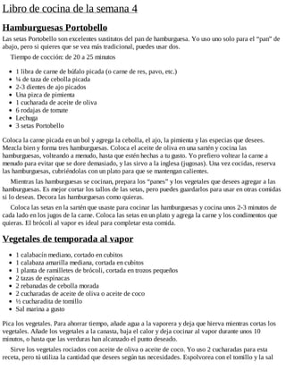 Libro de cocina de la semana 4
Hamburguesas Portobello
Las setas Portobello son excelentes sustitutos del pan de hamburguesa. Yo uso uno solo para el “pan” de
abajo, pero si quieres que se vea más tradicional, puedes usar dos.
Tiempo de cocción: de 20 a 25 minutos
1 libra de carne de búfalo picada (o carne de res, pavo, etc.)
¼ de taza de cebolla picada
2-3 dientes de ajo picados
Una pizca de pimienta
1 cucharada de aceite de oliva
6 rodajas de tomate
Lechuga
3 setas Portobello
Coloca la carne picada en un bol y agrega la cebolla, el ajo, la pimienta y las especias que desees.
Mezcla bien y forma tres hamburguesas. Coloca el aceite de oliva en una sartén y cocina las
hamburguesas, volteando a menudo, hasta que estén hechas a tu gusto. Yo prefiero voltear la carne a
menudo para evitar que se dore demasiado, y las sirvo a la inglesa (jugosas). Una vez cocidas, reserva
las hamburguesas, cubriéndolas con un plato para que se mantengan calientes.
Mientras las hamburguesas se cocinan, prepara los “panes” y los vegetales que desees agregar a las
hamburguesas. Es mejor cortar los tallos de las setas, pero puedes guardarlos para usar en otras comidas
si lo deseas. Decora las hamburguesas como quieras.
Coloca las setas en la sartén que usaste para cocinar las hamburguesas y cocina unos 2-3 minutos de
cada lado en los jugos de la carne. Coloca las setas en un plato y agrega la carne y los condimentos que
quieras. El brócoli al vapor es ideal para completar esta comida.
Vegetales de temporada al vapor
1 calabacín mediano, cortado en cubitos
1 calabaza amarilla mediana, cortada en cubitos
1 planta de ramilletes de brócoli, cortada en trozos pequeños
2 tazas de espinacas
2 rebanadas de cebolla morada
2 cucharadas de aceite de oliva o aceite de coco
½ cucharadita de tomillo
Sal marina a gusto
Pica los vegetales. Para ahorrar tiempo, añade agua a la vaporera y deja que hierva mientras cortas los
vegetales. Añade los vegetales a la canasta, baja el calor y deja cocinar al vapor durante unos 10
minutos, o hasta que las verduras han alcanzado el punto deseado.
Sirve los vegetales rociados con aceite de oliva o aceite de coco. Yo uso 2 cucharadas para esta
receta, pero tú utiliza la cantidad que desees según tus necesidades. Espolvorea con el tomillo y la sal
 