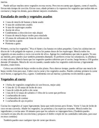 marina.
Puede utilizar muchos otros vegetales en esta receta. Pero ten en cuenta que algunos, como el repollo,
llevan más tiempo de cocción. En ese caso, añade primero a la vaporera los vegetales que tardan más en
cocinarse y luego los demás, para obtener mejores resultados.
Ensalada de cerdo y vegetales asados
1 taza de mezcla de batatas y ñame asado
¾ taza de calabacines asados
¾ taza de espárragos asados
Aceite de oliva
Condimentos a elección (ver más abajo)
6 tazas de mezcla hojas verdes para ensalada
10 onzas de sobrantes de lomo de cerdo cocido
Sal marina a gusto
Pimienta a gusto
Primero, cocina los vegetales.* Pica el ñame y las batatas en cubos pequeños. Corta los calabacines en
discos de ¼ de pulgada de espesor, y retira las puntas duras de los espárragos. Mezcla todos los
vegetales en una asadera y rocía con aceite de oliva. Agrega los condimentos que más te gusten. Yo uso
ají molido, pero puedes usar también pimentón ahumado. Si prefieres evitar las solanáceas, la albahaca
es muy sabrosa. Mezcla hasta que los vegetales queden cubiertos por el aceite, luego hornea a 350 grados
durante 20 minutos. Mezcla de vez en cuando; cuando todos los vegetales estén tiernos y ligeramente
dorados, están listos.
Coloca un colchón de hojas verdes en dos platos. Para ahorrar tiempo, puedes utilizar una mezcla de
hojas verdes lista para usar. Cubre con la carne y los vegetales asados. Puedes calentar primero la carne
en el horno, o agregarla fría, a gusto. Condimenta con sal marina y pimienta recién molida a gusto.
Vegetales al curry
1 bolsa de vegetales congelados (si son frescos, mejor aún)
½ lata de 12-16 onzas de leche de coco
1 taza de caldo de pollo o de carne
1 lata de 6-12 onzas de salmón o 1 libra de la carne que prefieras
1 cucharadita de curry
1 cucharadita de comino
1 cucharadita de ajo en polvo
Cocina los vegetales al vapor ligeramente, hasta que estén tiernos pero firmes. Vierte ½ lata de leche de
coco en una cacerola. Añade los vegetales, las proteínas y las especias restantes. Mezcla todos los
ingredientes y cocina unos 10 minutos para que los sabores se impregnen bien. (También puedes
cocinarlo en una olla de cocción lenta y preparar el doble o triple de las cantidades indicadas, para usar
en otras comidas)
También puedes usar cualquier tipo de carne que desees.
 