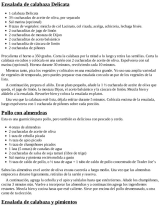 Ensalada de calabaza Delicata
1 calabaza Delicata
3½ cucharadas de aceite de oliva, por separado
Sal marina (opcional)
8 tazas de vegetales: mezcla de col Lacinato, col rizada, acelga, achicoria, lechuga frisée.
2 cucharaditas de jugo de limón
2 cucharaditas de mostaza de Dijon
2 cucharaditas de aceto balsámico
1 cucharadita de cáscara de limón
2 cucharadas de piñones
Precalienta el horno a 350 grados. Corta la calabaza por la mitad a lo largo y retira las semillas. Corta la
calabaza en cubos y colócala en una sartén con 2 cucharadas de aceite de oliva. Espolvorea con sal
marina (opcional). Hornea durante 30 minutos, revolviendo cada 10 minutos.
Mientras tanto, pica los vegetales y colócalos en una ensaladera grande. Yo uso una amplia variedad
de vegetales de temporada, pero puedes preparar esta ensalada con solo un par de los vegetales de la
lista.
A continuación, prepara el aliño. En un plato pequeño, añade la 1 ½ cucharada de aceite de oliva que
queda, el jugo de limón, la mostaza Dijon, el aceto balsámico y la cáscara de limón. Mezcla bien y
añádelo a la ensalada. Revuelve bien y coloca la ensalada en platos.
Una vez que la calabaza esté lista, déjala enfriar durante 5 minutos. Colócala encima de la ensalada,
luego espolvorea con 1 cucharada de piñones sobre cada porción.
Pollo con almendras
Esta es una guarnición para pollo, pero también es deliciosa con pescado y cerdo.
4 onzas de almendras
2 cucharadas de aceite de oliva
1 taza de cebolla picada
⅔ taza de apio picado
½ taza de champiñones picados
1 lata (5 onzas) de castañas de agua
2 cucharadas de salsa de soja tamari (libre de trigo)
Sal marina y pimienta recién molida a gusto
½ taza de caldo de pollo, o ½ taza de agua + 1 tubo de caldo de pollo concentrado de Trader Joe’s
Saltea las almendras en el aceite de oliva en una cacerola a fuego medio. Una vez que las almendras
empiecen a dorarse ligeramente, retíralas de la sartén y reserva.
A continuación, agrega la cebolla y el apio y saltéalos hasta que estén tiernos. Añade los champiñones,
cocina 3 minutos más. Vuelve a incorporar las almendras y a continuación agrega los ingredientes
restantes. Mezcla bien y cocina hasta que esté caliente. Sirve por encima del pollo desmenuzado, u otra
carne de tu elección.
Ensalada de calabaza y pimientos
 