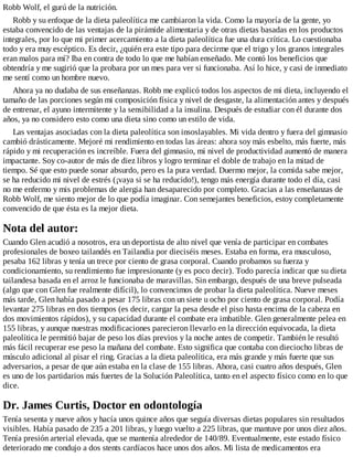 Robb Wolf, el gurú de la nutrición.
Robb y su enfoque de la dieta paleolítica me cambiaron la vida. Como la mayoría de la gente, yo
estaba convencido de las ventajas de la pirámide alimentaria y de otras dietas basadas en los productos
integrales, por lo que mi primer acercamiento a la dieta paleolítica fue una dura crítica. Lo cuestionaba
todo y era muy escéptico. Es decir, ¿quién era este tipo para decirme que el trigo y los granos integrales
eran malos para mí? Iba en contra de todo lo que me habían enseñado. Me contó los beneficios que
obtendría y me sugirió que la probara por un mes para ver si funcionaba. Así lo hice, y casi de inmediato
me sentí como un hombre nuevo.
Ahora ya no dudaba de sus enseñanzas. Robb me explicó todos los aspectos de mi dieta, incluyendo el
tamaño de las porciones según mi composición física y nivel de desgaste, la alimentación antes y después
de entrenar, el ayuno intermitente y la sensibilidad a la insulina. Después de estudiar con él durante dos
años, ya no considero esto como una dieta sino como un estilo de vida.
Las ventajas asociadas con la dieta paleolítica son insoslayables. Mi vida dentro y fuera del gimnasio
cambió drásticamente. Mejoré mi rendimiento en todas las áreas: ahora soy más esbelto, más fuerte, más
rápido y mi recuperación es increíble. Fuera del gimnasio, mi nivel de productividad aumentó de manera
impactante. Soy co-autor de más de diez libros y logro terminar el doble de trabajo en la mitad de
tiempo. Sé que esto puede sonar absurdo, pero es la pura verdad. Duermo mejor, la comida sabe mejor,
se ha reducido mi nivel de estrés (¡vaya si se ha reducido!), tengo más energía durante todo el día, casi
no me enfermo y mis problemas de alergia han desaparecido por completo. Gracias a las enseñanzas de
Robb Wolf, me siento mejor de lo que podía imaginar. Con semejantes beneficios, estoy completamente
convencido de que ésta es la mejor dieta.
Nota del autor:
Cuando Glen acudió a nosotros, era un deportista de alto nivel que venía de participar en combates
profesionales de boxeo tailandés en Tailandia por dieciséis meses. Estaba en forma, era musculoso,
pesaba 162 libras y tenía un trece por ciento de grasa corporal. Cuando probamos su fuerza y
condicionamiento, su rendimiento fue impresionante (y es poco decir). Todo parecía indicar que su dieta
tailandesa basada en el arroz le funcionaba de maravillas. Sin embargo, después de una breve pulseada
(algo que con Glen fue realmente difícil), lo convencimos de probar la dieta paleolítica. Nueve meses
más tarde, Glen había pasado a pesar 175 libras con un siete u ocho por ciento de grasa corporal. Podía
levantar 275 libras en dos tiempos (es decir, cargar la pesa desde el piso hasta encima de la cabeza en
dos movimientos rápidos), y su capacidad durante el combate era imbatible. Glen generalmente pelea en
155 libras, y aunque nuestras modificaciones parecieron llevarlo en la dirección equivocada, la dieta
paleolítica le permitió bajar de peso los días previos y la noche antes de competir. También le resultó
más fácil recuperar ese peso la mañana del combate. Esto significa que contaba con dieciocho libras de
músculo adicional al pisar el ring. Gracias a la dieta paleolítica, era más grande y más fuerte que sus
adversarios, a pesar de que aún estaba en la clase de 155 libras. Ahora, casi cuatro años después, Glen
es uno de los partidarios más fuertes de la Solución Paleolítica, tanto en el aspecto físico como en lo que
dice.
Dr. James Curtis, Doctor en odontología
Tenía sesenta y nueve años y hacía unos quince años que seguía diversas dietas populares sin resultados
visibles. Había pasado de 235 a 201 libras, y luego vuelto a 225 libras, que mantuve por unos diez años.
Tenía presión arterial elevada, que se mantenía alrededor de 140/89. Eventualmente, este estado físico
deteriorado me condujo a dos stents cardíacos hace unos dos años. Mi lista de medicamentos era
 