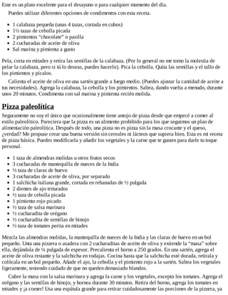 Este es un plato excelente para el desayuno o para cualquier momento del día.
Puedes utilizar diferentes opciones de condimentos con esta receta.
1 calabaza pequeña (unas 4 tazas, cortada en cubos)
1⅓ tazas de cebolla picada
2 pimientos “chocolate” o pasilla
2 cucharadas de aceite de oliva
Sal marina y pimienta a gusto
Pela, corta en mitades y retira las semillas de la calabaza. (Por lo general no me tomo la molestia de
pelar la calabaza, pero si tú lo deseas, puedes hacerlo). Pica la cebolla. Quita las semillas y el tallo de
los pimientos y pícalos.
Calienta el aceite de oliva en una sartén grande a fuego medio. (Puedes ajustar la cantidad de aceite a
tus necesidades). Agrega la calabaza, la cebolla y los pimientos. Saltea, dando vuelta a menudo, durante
unos 20 minutos. Condimenta con sal marina y pimienta recién molida.
Pizza paleolítica
Seguramente no soy el único que ocasionalmente tiene antojo de pizza desde que empecé a comer al
estilo paleolítico. Pareciera que la pizza es un alimento prohibido para los que seguimos un plan de
alimentación paleolítica. Después de todo, una pizza no es pizza sin la masa crocante y el queso,
¿verdad? Me propuse crear una buena versión sin cereales ni lácteos que supiera bien. Esta es mi receta
de pizza básica. Puedes modificarla y añadir los vegetales y la carne que te gusten para darle tu toque
personal.
1 taza de almendras molidas u otros frutos secos
3 cucharadas de mantequilla de nueces de la India
⅓ taza de claras de huevo
3 cucharadas de aceite de oliva, por separado
1 salchicha italiana grande, cortada en rebanadas de ½ pulgada
2 dientes de ajo triturados
½ taza de cebolla picada
1 pimiento rojo picado
½ taza de salsa marinara
½ cucharadita de orégano
½ cucharadita de semillas de hinojo
½ taza de tomates perita en mitades
Mezcla las almendras molidas, la mantequilla de nueces de la India y las claras de huevo en un bol
pequeño. Unta una pizzera o asadera con 2 cucharaditas de aceite de oliva y extiende la “masa” sobre
ella, dejándola de ¼ pulgada de espesor. Precalienta el horno a 250 grados. En una sartén, agrega el
aceite de oliva restante y la salchicha en rodajas. Cocina hasta que la salchicha esté dorada, retírala y
colócala en un bol pequeño. Añade el ajo, la cebolla y el pimiento rojo a la sartén. Saltea los vegetales
ligeramente, teniendo cuidado de que no queden demasiado blandos.
Cubre la masa con la salsa marinara y agrega la carne y los vegetales, excepto los tomates. Agrega el
orégano y las semillas de hinojo, y hornea durante 30 minutos. Retira del horno, agrega los tomates en
mitades y ¡a comer! Usa una espátula grande para retirar cuidadosamente las porciones de la pizzera, ya
 