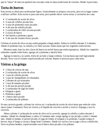 que la “masa” de nuez no quedará tan crocante como la masa tradicional de cereales. Rinde 4 porciones.
Torta de huevos
Esta receta es ideal para un desayuno ligero. Generalmente se prepara con arroz, pero en su lugar vamos
a utilizar coliflor. Esta receta es para una torta, pero puedes hacer varias tortas y cocinarlas de a una.
½ cucharada de aceite de oliva
¼ taza de coliflor picada fina
¼ taza de pimientos rojos picados
¼ de taza de cebolla picada
1 cucharadita de chile serrano picado
2 claras de huevo
Sal marina y pimienta a gusto
¼ de taza de cilantro fresco picado
Calienta el aceite de oliva en una sartén pequeña a fuego medio. Saltea la coliflor durante 2-3 minutos.
Añade el pimiento rojo, la cebolla y el chile serrano. Saltea hasta que los vegetales estén tiernos.
Mientras tanto, bate las dos claras de huevo en un bol hasta que estén esponjosas. Añade los vegetales
salteados cuando estén listos, agrega sal y pimienta y mezcla bien.
Agrega la mezcla a la sartén, fríela de un lado y luego voltéala. Cocina hasta que esté ligeramente
dorada. Sirve con el cilantro espolvoreado por encima. Repite el proceso para cada torta.
Vieiras a la griega
1 libra de vieiras de mar
2 cucharadas de aceite de oliva
1 taza de cebolla picada
1 taza de champiñones en rebanadas
2 dientes de ajo triturados
1 taza de tomates picados
¼ de taza de perejil picado
2 cucharadas de jugo de limón
Orégano a gusto
Pimienta a gusto
1 huevo duro picado
2 cucharadas de piñones
En una cacerola grande, calienta las vieiras en 1 cucharada de aceite de oliva hasta que estén de color
opaco (unos 5 minutos). Pasa las vieiras y el líquido de cocción a un bol y reserva. Enjuaga y seca la
cacerola.
Ahora calienta 1 cucharada de aceite de oliva en la cacerola, agrega la cebolla y saltea durante 2
minutos. Añade los champiñones y saltea 3-5 minutos más. Luego agrega el ajo picado y saltea 1 minuto
más. Añade el tomate, el perejil picado, el jugo de limón, el orégano y la pimienta. Cuando rompa el
hervor, baja el fuego y cocina a fuego lento 5 minutos. Añade las vieiras con su jugo y lleva a ebullición.
Sirve en platos hondos, espolvoreando con el huevo duro picado y los piñones.
 