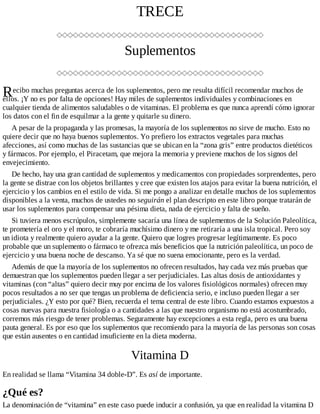 R
TRECE
Suplementos
ecibo muchas preguntas acerca de los suplementos, pero me resulta difícil recomendar muchos de
ellos. ¡Y no es por falta de opciones! Hay miles de suplementos individuales y combinaciones en
cualquier tienda de alimentos saludables o de vitaminas. El problema es que nunca aprendí cómo ignorar
los datos con el fin de esquilmar a la gente y quitarle su dinero.
A pesar de la propaganda y las promesas, la mayoría de los suplementos no sirve de mucho. Esto no
quiere decir que no haya buenos suplementos. Yo prefiero los extractos vegetales para muchas
afecciones, así como muchas de las sustancias que se ubican en la “zona gris” entre productos dietéticos
y fármacos. Por ejemplo, el Piracetam, que mejora la memoria y previene muchos de los signos del
envejecimiento.
De hecho, hay una gran cantidad de suplementos y medicamentos con propiedades sorprendentes, pero
la gente se distrae con los objetos brillantes y cree que existen los atajos para evitar la buena nutrición, el
ejercicio y los cambios en el estilo de vida. Si me pongo a analizar en detalle muchos de los suplementos
disponibles a la venta, muchos de ustedes no seguirán el plan descripto en este libro porque tratarán de
usar los suplementos para compensar una pésima dieta, nada de ejercicio y falta de sueño.
Si tuviera menos escrúpulos, simplemente sacaría una línea de suplementos de la Solución Paleolítica,
te prometería el oro y el moro, te cobraría muchísimo dinero y me retiraría a una isla tropical. Pero soy
un idiota y realmente quiero ayudar a la gente. Quiero que logres progresar legítimamente. Es poco
probable que un suplemento o fármaco te ofrezca más beneficios que la nutrición paleolítica, un poco de
ejercicio y una buena noche de descanso. Ya sé que no suena emocionante, pero es la verdad.
Además de que la mayoría de los suplementos no ofrecen resultados, hay cada vez más pruebas que
demuestran que los suplementos pueden llegar a ser perjudiciales. Las altas dosis de antioxidantes y
vitaminas (con “altas” quiero decir muy por encima de los valores fisiológicos normales) ofrecen muy
pocos resultados a no ser que tengas un problema de deficiencia serio, e incluso pueden llegar a ser
perjudiciales. ¿Y esto por qué? Bien, recuerda el tema central de este libro. Cuando estamos expuestos a
cosas nuevas para nuestra fisiología o a cantidades a las que nuestro organismo no está acostumbrado,
corremos más riesgo de tener problemas. Seguramente hay excepciones a esta regla, pero es una buena
pauta general. Es por eso que los suplementos que recomiendo para la mayoría de las personas son cosas
que están ausentes o en cantidad insuficiente en la dieta moderna.
Vitamina D
En realidad se llama “Vitamina 34 doble-D”. Es así de importante.
¿Qué es?
La denominación de “vitamina” en este caso puede inducir a confusión, ya que en realidad la vitamina D
 