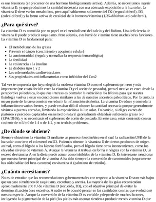 es una feromona (el precursor de una hormona biológicamente activa). Además, no necesitamos ingerir
vitamina D, ya que producimos la cantidad necesaria con una adecuada exposición a la luz solar. La
vitamina D tiene varios metabolitos, pero aquí hablaremos solamente del D2 (ergocalciferol), D3
(colcalciferol) y la forma activa de ercalciol de la hormona/vitamina (1,25-dihidroxi-colcalciferol).
¿Para qué sirve?
La vitamina D es conocida por su papel en el metabolismo del calcio y del fósforo. Una deficiencia de
vitamina D puede producir raquitismo. Pero además, esta humilde vitamina tiene muchas otras funciones.
La vitamina D es fundamental para:
El metabolismo de las grasas
Prevenir el cáncer (crecimiento y apoptosis celular)
La autoinmunidad (regula y normaliza la respuesta inmunológica)
La fertilidad
La resistencia a la insulina
La diabetes tipo 1 y 2
Las enfermedades cardiovasculares
Sus propiedades anti-inflamatorias como inhibidor del Cox2
Tal vez te sorprenda que haya elegido la modesta vitamina D como el suplemento primero y más
importante (me costó decidir entre la vitamina D y el aceite de pescado), pero el motivo es este: desde la
perspectiva paleolítica, lo que nos interesa es controlar la nutrición y los hábitos para que nuestra
fisiología vuelva a estar en condiciones similares a las de nuestros ancestros paleolíticos. Por lo tanto, la
mayor parte de la tarea consiste en reducir la inflamación sistémica. La vitamina D reduce y controla la
inflamación en varios frentes, y puede resultar difícil obtener la cantidad necesaria porque generalmente
vivimos a puertas cerradas, limitando la exposición a la luz solar. En cambio, si eliges carnes de
pastoreo y pescados capturados en su medio natural generalmente obtendrás suficientes grasas n-3
(EPA/DHA), y no necesitarás el suplemento de aceite de pescado. En este caso, estás comiendo con un
cociente de n-3/n-6 de 1:1 o de 1:2, y no tendrás problemas.
¿De dónde se obtiene?
Siempre obtuvimos la vitamina D mediante un proceso fotosintético en el cual la radicación UVB de la
luz solar convierte el colesterol en D3. Podemos obtener la vitamina D de ciertos productos de origen
animal, como el hígado o los lácteos fortificados, pero el hígado tiene otros inconvenientes, como los
elevados niveles de vitamina A. Aunque la vitamina A trabaja en forma sinérgica con la vitamina D, un
exceso devitamina A en la dieta puede actuar como inhibidor de la vitamina D. Es interesante mencionar
que nuestra fuente principal de vitamina A ha sido siempre la conversión de carotenoides (seguramente
has oído hablar del beta-caroteno) en vitamina A (palmitato de retinilo).
¿Cuánto necesitamos?
No es de extrañar que las recomendaciones gubernamentales con respecto a la vitamina D sean más bajos
que un caso simultáneo de raquitismo, escorbuto y anemia. La mayoría de las guías recomiendan
aproximadamente 200 IU de vitamina D (recuerda, D3), con el objetivo principal de evitar la
desmineralización ósea excesiva. A nadie se le ocurrió pensar en las cantidades con las que evolucionó
nuestra especie. Aunque la conversión de la vitamina D es variable y depende de muchos factores,
incluyendo la pigmentación de la piel (las pieles más oscuras tienden a producir menos vitamina D que
 