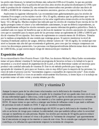 las pieles más blancas), la latitud (recibimos más radiación UVB en el Ecuador, lo que nos permite
producir más vitamina D) y la polución del aire (los altos niveles de polución disminuyen la UVB y por
ende la producción de vitamina D), una estimación conservadora nos permite calcular una dosis de
10.000 a 20.000 IU de vitamina por día en nuestros ancestros, gracias a la exposición a la luz solar.
Analicemos la siguiente información. Las recomendaciones gubernamentales para los niveles de
vitamina D en sangre y en los tejidos van de ~30 a 35 ng/día, mientras que las poblaciones que viven
cerca del Ecuador y reciben una exposición a la luz solar significativa tienen niveles en los tejidos de
hasta ~65 a 80 ng/día. Muchos estudios han indicado que los niveles de vitamina D por encima de los 50
ng/día protegen contra el cáncer y las enfermedades autoinmunes, lo que no debería sorprendernos, ya
que probablemente reflejan los niveles normales para nuestra información genética paleolítica. Dada la
cantidad cada vez mayor de beneficios que se derivan de mantener los niveles ancestrales de vitamina D,
creo que es razonable para la mayor parte de las personas tomar un suplemento de 2.000 a 5.000 IU por
día de vitamina D3 en cápsulas. Seis meses de suplementos te costarán menos de 10 dólares. Tómalas
por la mañana acompañadas de una comida que contenga grasas. Si quieres monitorear tu nivel de
vitamina D mediante análisis de sangre, deberías obtener valores de ~50–65 ng/día. Es verdad que este
nivel es bastante más alto del que recomienda el gobierno, pero creo que las ventajas compensan con
creces las desventajas potenciales. Las personas con hiperparatiroidismo deberán tomar dosis de menos
de 1.000 IU/día, ya que corren mayor riesgo de intoxicación por vitamina D.
Exposición solar
En su extraordinario libro Protein Power: Life Plan, los doctores Michael y Mary Eades recomiendan
tomar sol para obtener vitamina D. Incluyen un programa de horarios en base a la latitud en la que te
encuentras y a tu nivel natural de pigmentación de la piel, a fin de determinar cuánto sol necesitas para
producir una cantidad adecuada de vitamina D. Este es mi método preferido para lograr tu nivel
apropiado de vitamina D, pero para ser francos, esto es muy difícil para la mayoría de las personas. La
clave de todo el proceso son los “incrementos seguros y razonables de exposición solar”. Esto resulta
endiabladamente difícil si vives en un medio relativamente frío/lluvioso, si tienes hijos o si tu trabajo no
te permite tomar sol entre veinte y sesenta minutos por día.
H1N1 y vitamina D
Aunque la mayor parte de las afecciones relacionadas con la deficiencia de vitamina D son
enfermedades crónicas y degenerativas, el poder de la vitamina D tal vez quede más claro en el caso
de una enfermedad aguda e infecciosa, como la gripe H1N1, que ha recibido una enorme cobertura de
la prensa en los últimos años debido a las muertes y a los cuadros graves que provoca la variante
H1N1. El mayor temor es que vuelva a emerger una forma de influenza como la que mató a millones
de personas en todo el mundo en 1918. Y algo así sucederá eventualmente.
Lo que hemos aprendido de la epidemiología del H1N1 es que la deficiencia de vitamina D no
solo es un factor de riesgo para contraer la enfermedad, sino que también influye sobre la severidad
con que se manifiesta en cada persona. Repito: los niveles por encima de 50 ng/día parecen reducir
las probabilidades de contraer el virus o de padecer la “tormenta de citoquinas” que aparentemente
fue el mecanismo en juego en las muertes a causa de este virus. No es extraño que cualquier factor que
contribuya a la inflamación aparentemente empeore la tormenta de citoquinas.
 