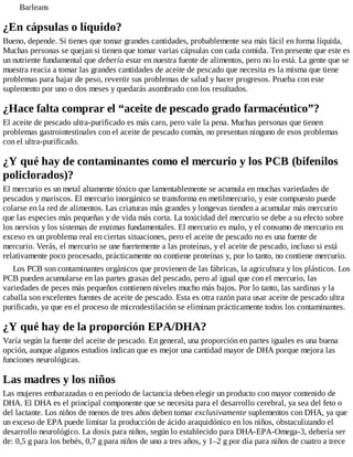 Barleans
¿En cápsulas o líquido?
Bueno, depende. Si tienes que tomar grandes cantidades, probablemente sea más fácil en forma líquida.
Muchas personas se quejan si tienen que tomar varias cápsulas con cada comida. Ten presente que este es
un nutriente fundamental que debería estar en nuestra fuente de alimentos, pero no lo está. La gente que se
muestra reacia a tomar las grandes cantidades de aceite de pescado que necesita es la misma que tiene
problemas para bajar de peso, revertir sus problemas de salud y hacer progresos. Prueba con este
suplemento por uno o dos meses y quedarás asombrado con los resultados.
¿Hace falta comprar el “aceite de pescado grado farmacéutico”?
El aceite de pescado ultra-purificado es más caro, pero vale la pena. Muchas personas que tienen
problemas gastrointestinales con el aceite de pescado común, no presentan ninguno de esos problemas
con el ultra-purificado.
¿Y qué hay de contaminantes como el mercurio y los PCB (bifenilos
policlorados)?
El mercurio es un metal altamente tóxico que lamentablemente se acumula en muchas variedades de
pescados y mariscos. El mercurio inorgánico se transforma en metilmercurio, y este compuesto puede
colarse en la red de alimentos. Las criaturas más grandes y longevas tienden a acumular más mercurio
que las especies más pequeñas y de vida más corta. La toxicidad del mercurio se debe a su efecto sobre
los nervios y los sistemas de enzimas fundamentales. El mercurio es malo, y el consumo de mercurio en
exceso es un problema real en ciertas situaciones, pero el aceite de pescado no es una fuente de
mercurio. Verás, el mercurio se une fuertemente a las proteínas, y el aceite de pescado, incluso si está
relativamente poco procesado, prácticamente no contiene proteínas y, por lo tanto, no contiene mercurio.
Los PCB son contaminantes orgánicos que provienen de las fábricas, la agricultura y los plásticos. Los
PCB pueden acumularse en las partes grasas del pescado, pero al igual que con el mercurio, las
variedades de peces más pequeños contienen niveles mucho más bajos. Por lo tanto, las sardinas y la
caballa son excelentes fuentes de aceite de pescado. Esta es otra razón para usar aceite de pescado ultra
purificado, ya que en el proceso de microdestilación se eliminan prácticamente todos los contaminantes.
¿Y qué hay de la proporción EPA/DHA?
Varía según la fuente del aceite de pescado. En general, una proporción en partes iguales es una buena
opción, aunque algunos estudios indican que es mejor una cantidad mayor de DHA porque mejora las
funciones neurológicas.
Las madres y los niños
Las mujeres embarazadas o en período de lactancia deben elegir un producto con mayor contenido de
DHA. El DHA es el principal componente que se necesita para el desarrollo cerebral, ya sea del feto o
del lactante. Los niños de menos de tres años deben tomar exclusivamente suplementos con DHA, ya que
un exceso de EPA puede limitar la producción de ácido araquidónico en los niños, obstaculizando el
desarrollo neurológico. La dosis para niños, según lo establecido para DHA-EPA-Omega-3, debería ser
de: 0,5 g para los bebés, 0,7 g para niños de uno a tres años, y 1–2 g por día para niños de cuatro a trece
 