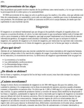 años.
DHA proveniente de las algas
Hay un producto que puede resolver muchos de los problemas antes mencionados, a la vez que soluciona
la preocupación de la sobre-pesca y la sustentabilidad.
El DHA proveniente de las algas no solo es perfecto para las madres y los niños, sino que además está
libre de contaminantes, es sustentable y será cada vez más barato, a medida que crezca la demanda para
este producto. No olvidemos que el DHA se convierte en EPA en el cuerpo humano, de modo que este
suplemento es una excelente opción.
Magnesio
El magnesio es un mineral fundamental que por desgracia ha quedado relegado al segundo plano con
respecto a su primo divalente, el calcio. Lo más interesante es que escuchamos hablar todo el tiempo del
calcio, pero raramente se habla del magnesio, que jugó un papel fundamental en el desarrollo de nuestra
información genética. El magnesio tiene distintas variedades, entre las que se incluyen el óxido de
magnesio, los quelatos de magnesio y el citrato de magnesio, por mencionar las opciones más conocidas.
Lo mejor para suplementos es el citrato de magnesio, que parece ser la forma que mejor se absorbe.
¿Para qué sirve?
Además de ser fundamental para una enorme cantidad de reacciones enzimáticas del organismo humano,
el magnesio influye sobre la for mación de coágulos de sangre, la producción de energía, la contracción
de los músculos y la transmisión nerviosa. La deficiencia de magnesio aparentemente tiene un papel en:
La resistencia a la insulina
Las enfermedades cardiovasculares
La fibromialgia/fatiga crónica
La presión arterial elevada
¿De dónde se obtiene?
De las frutas y vegetales, en especial de los de hoja verde oscuro; estas han sido siempre las mejores
fuentes de magnesio.
¿Cuánto necesitamos?
Aunque la dosis diaria recomendada de magnesio es de 300–400 mg por día para los adultos, esta
cantidad es mínima si la comparamos con la dieta reconstruida de nuestros ancestros usando alimentos
comunes y disponibles en nuestros días. Yo diría que de 1.200 a 2.000 mg (1,2 a 2 g) por día es un rango
más realista. La gran cantidad de productos lácteos y cereales de nuestra dieta moderna ha desplazado a
las frutas y vegetales, aumentando la ingesta de calcio y haciendo que la ingesta de magnesio se encuentre
muy por debajo del nivel de nuestros ancestros. Pero lo interesante es que son nuestros huesos los que
han tenido que pagar las consecuencias. Aunque nuestra ingesta de calcio es relativamente alta, el
magnesio es un cofactor crucial en la formación ósea y aumenta la absorción de calcio. En lugar de
ingerir más calcio para mejorar la densidad ósea, deberíamos concentrarnos en levantar pesas, mantener
un nivel de vitamina D adecuado, consumir una dieta libre de antinutrientes e irritantes intestinales y
 