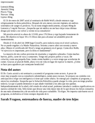 impresionante:
Lotensin 80mg
Atenolol 50mg
Plavix 75mg
Norvasc 10mg
Lipitor 40mg
El 31 de enero de 2007 asistí al seminario de Robb Wolf y desde entonces sigo
religiosamente la dieta paleolítica. Después de seis meses con este régimen, mi análisis
sistemático de sangre es perfecto. Ya no tomo ningún medicamento, excepto 40mg de
Lotensin y 5 mg de Norvasc. ¡Sospecho que mi médico no me hace dejar estas últimas
drogas por temor a no volver a verme en su consultorio!
Mi presión arterial es ahora de 115/69, peso 176 libras y sigo bajando lentamente de
peso. Mi objetivo es bajar 10 o 15 libras más para alcanzar un saludable peso de
mantenimiento.
Desde el 15 de abril de 2008 hago CrossFit, pero todavía estoy en el nivel cachorro.
No se puede engañar a la Madre Naturaleza. Sesenta y nueve años son sesenta y nueve
años. Obtuve el certificado del Nivel y tengo un gimnasio en el garaje. Como dice Robb,
“el ejercicio es importante, pero la dieta es fundamental”.
La mayoría de mis carbos proviene de ensaladas y vegetales salteados. Como muchos
huevos, pollo, carne de vaca y camarones. Tengo mis propios pollos y vacas. De
colación, como una pequeña fruta. Jamás siento hambre y a veces tengo que acordarme de
comer. Gracias al plan de Robb, ahora vivo mi vida en lugar de esperar la muerte. ¿Cómo
se hace para agradecer por semejante bendición?
Nota del autor:
El Dr. Curtis asistió a mi seminario y acometió el programa como un toro. A pesar de
estar muy ocupado con su consultorio odontológico, jamás puso excusas. Se prepara sus comidas con
anticipación o elige con inteligencia si tiene que comer afuera. Se entregó por completo al programa, y
miren los resultados. Sospecho que la Solución Paleolítica puede alargar la vida, pero no tengo pruebas
todavía. Lo que sí puedo demostrar es que añade vitalidad a los años que nos quedan.
Independientemente de la edad y del estado de salud actual, podemos introducir cambios significativos en
nuestra calidad de vida. Sólo tienes que desear una vida mejor más de lo que deseas los falsos consuelos
de una mala alimentación y de un estilo de vida poco saludable. Tú eliges. No importa cuán bueno sea el
programa, en definitiva el éxito siempre depende de ti.
Sarah Fragoso, entrenadora de fuerza, madre de tres hijos
 