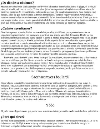 ¿De dónde se obtienen?
Muchas personas están familiarizadas con diversos alimentos fermentados, como el yogur, el kiefer, el
miso, el kimchi y el chucrut crudo. Todos ellos (si no están pasteurizados) brindan cultivos vivos de
bacterias benignas. Si eres delicado, ¡saltea esta sección! ¿De dónde obteníamos la flora benigna en el
pasado, antes de que existieran los alimentos fermentados, como el yogur y el kimchi? Pues bien, a
nuestros ancestros les encantaba comer el contenido de los intestinos de los herbívoros. Ya sé que no es
una imagen bonita, pero el tracto gastrointestinal de los herbívoros está habitado por bacterias similares
a las que necesitamos, y esta era probablemente una fuente constante de bacterias benignas.
¿Cuánto necesitamos?
No existen pautas ni dosis diarias recomendadas para los probióticos, pero yo considero que es
importante suplementarlas con frecuencia a partir de una amplia variedad de fuentes. Desde ya, los
alimentos fermentados son una buena opción y, como te habrás imaginado, yo recomiendo los de origen
vegetal, como el chucrut, el kimchi y similares. En la mayoría de los mercados más hippies podrás
encontrar versiones vivas sin pasteurizar de estos alimentos, pero si eres bueno en la cocina, puedes
elaborarlos tú mismo en casa. Ten presente que muchos de estos alimentos tienen alto contenido de sal, y
esto puede representar un problema para personas con presión arterial elevada o problemas para dormir.
Desde luego, puedes usar también productos lácteos fermentados, pero generan los mismos problemas
que los demás lácteos: niveles elevados de insulina y posible irritación intestinal.
Si decides usar alimentos como fuente principal de probióticos, trata de consumir una o dos comidas
ricas en probióticos por día. Si esto te resulta incómodo o si quieres asegurarte de cubrir la dosis
adecuada, puedes usar probióticos mixtos, como el Jarro-Dophilus o los productos de New Chapter.
Toma estos suplementos con el estómago vacío al levantarte por la mañana y sigue las indicaciones
incluidas con el producto. No olvides que estos son productos vivos, por lo que debes usarlos en el
período indicado y mantenerlos en el refrigerador.
Saccharomyces boulardi
Si por alguna lamentable circunstancia tienes que tomar antibióticos, te recomiendo que tomes S.
boulardi (SB). Los antibióticos tienden a eliminar no solo las bacterias patógenas, sino también la flora
benigna. Esto puede dar lugar a infecciones de criaturas desagradables, como Candida albicans o
bacterias como Helicobacter pylori. Al ser una levadura, SB no es afectada por los antibióticos.
Además, SB es ideal para tu bolso de viaje, ya que es estable a temperatura ambiente. Empieza a tomar
SB de cinco a siete días antes de viajar y durante todo el tiempo que dure tu viaje, para reducir la
posibilidad de padecer de la diarrea del viajero.
Yodo
El yodo es un oligoelemento que puede estar ausente en la interpretación moderna de la dieta paleolítica.
¿Para qué sirve?
El yodo es un componente clave de las hormonas tiroideas tiroxina (T4) y triiodotironina (T3). La T3 es
la hormona más biológicamente activa y es fundamental para la administración de la energía, la
fertilidad, la regulación hormonal y muchos otros procesos vitales.
 