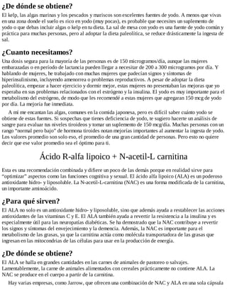 ¿De dónde se obtiene?
El kelp, las algas marinas y los pescados y mariscos son excelentes fuentes de yodo. A menos que vivas
en una zona donde el suelo es rico en yodo (muy pocas), es probable que necesites un suplemento de
yodo o que debas incluir algas o kelp en tu dieta. La sal de mesa con yodo es una fuente de yodo común y
práctica para muchas personas, pero al adoptar la dieta paleolítica, se reduce drásticamente la ingesta de
sal.
¿Cuanto necesitamos?
Una dosis segura para la mayoría de las personas es de 150 microgramos/día, aunque las mujeres
embarazadas o en período de lactancia pueden llegar a necesitar de 200 a 300 microgramos por día. Y
hablando de mujeres, he trabajado con muchas mujeres que padecían signos y síntomas de
hiperinsulinismo, incluyendo amenorrea o problemas reproductivos. A pesar de adoptar la dieta
paleolítica, empezar a hacer ejercicio y dormir mejor, estas mujeres no presentaban las mejoras que yo
esperaba en sus problemas relacionados con el estrógeno y la insulina. El yodo es muy importante para el
metabolismo del estrógeno, de modo que les recomendé a estas mujeres que agregaran 150 mcg de yodo
por día. La mejoría fue inmediata.
A mí me encantan las algas, comunes en la comida japonesa, pero es difícil saber cuánto yodo se
obtiene de estas fuentes. Si sospechas que tienes deficiencia de yodo, te sugiero hacerte un análisis de
sangre para evaluar tus niveles tiroideos y tomar un suplemento de 150 mcg/día. Muchas personas con un
rango “normal pero bajo” de hormona tiroides notan mejorías importantes al aumentar la ingesta de yodo.
Los valores promedio son solo eso, el promedio de una gran cantidad de personas. Pero esto no quiere
decir que ese valor promedio sea el óptimo para ti.
Ácido R-alfa lipoico + N-acetil-L carnitina
Esta es una recomendación combinada y difiere un poco de las demás porque en realidad sirve para
“optimizar” aspectos como las funciones cognitiva y sexual. El ácido alfa lipoico (ALA) es un poderoso
antioxidante hidro- y liposoluble. La N-acetil-L-carnitina (NAC) es una forma modificada de la carnitina,
un importante aminoácido.
¿Para qué sirven?
El ALA no solo es un antioxidante hidro- y liposoluble, sino que además ayuda a restablecer las acciones
antioxidantes de las vitaminas C y E. El ALA también ayuda a revertir la resistencia a la insulina y es
especialmente útil para las neuropatías diabéticas. Se ha demostrado que la NAC contribuye a revertir
los signos y síntomas del envejecimiento y la demencia. Además, la NAC es importante para el
metabolismo de las grasas, ya que la carnitina actúa como molécula transportadora de las grasas que
ingresan en las mitocondrias de las células para usar en la producción de energía.
¿De dónde se obtiene?
El ALA se halla en grandes cantidades en las carnes de animales de pastoreo o salvajes.
Lamentablemente, la carne de animales alimentados con cereales prácticamente no contiene ALA. La
NAC se produce en el cuerpo a partir de la carnitina.
Hay varias empresas, como Jarrow, que ofrecen una combinación de NAC y ALA en una sola cápsula
 