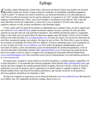 ¡C
Epílogo
aramba, cuánta información! ¿Cómo estás? ¿Necesitas un abrazo? Espero que pruebes mi solución.
Comprométete, hazlo por 30 días y luego evalúa los resultados. Es totalmente razonable preguntarse:
“¿Vale la pena?” Si analizas los costos y beneficios, ¿la Solución Paleolítica es lo adecuado para tu
vida? Para los miles de personas con las que he trabajado, la respuesta es un “¡Sí!” rotundo. Mucha gente
empieza considerándola una “dieta”, pero con el tiempo se transforma en un estilo de vida. Cada uno
tiene diferentes niveles de compromiso y convicción, y eso es fantástico. Escribo estas ideas para
ayudarte a mejorar tu vida, no para encadenarte a una ideología rígida.
Y bien, ¿ahora qué? El apoyo de los demás es fundamental para cualquier éxito, así que te sugiero que
nos visites en www.robbwolf.com, donde encontrarás muchos recursos y portales de otras personas
expertas en esto del estilo de vida paleolítico/primitivo. Allí también encontrarás enlaces a estupendos
blogs y sitios Web, pero no quiero dejar de mencionar algunos aquí. Mi mentor, el Prof. Loren Cordain,
tiene un sitio Web increíble en www.thepaleodiet.com. Si echas un vistazo a la sección de referencias de
este libro, encontrarás muchos sus trabajos. No dejes de leer su libro, The Paleo Diet, y para los atletas
de resistencia recomiendo The Paleo Diet For Athletes. Si buscas suministros para crear un gimnasio en
tu casa, no dejes de visitar www.cathletics.com. Para anillas de gimnasia (fundamentales para las
tracciones en anillas y otros movimientos) y para un entrenamiento de orientación gimnástica, visita el
sitio del entrenador Christopher Sommer, http://gymnasticbodies.com. Si necesitas una rutina diaria de
ejercicios simple y efectiva, nada se compara con el programa del entrenador Michael Rutherfords:
www.coachrut.blogspot.com. Otro excelente recurso para el entrenamiento y los movimientos primitivos
es www.movnat.com.
Un aspecto que a la gente le cuesta mucho es encontrar bocadillos y comidas rápidas compatibles con
la dieta paleolítica. Te recomiendo una solución estupenda: Paleo Brands (http://paleobrands.com/), que
incluye una línea completa de comidas gourmet (libres de gluten, libres de cereales y libres de lácteos)
elaboradas con carne de pastoreo, peces capturados en su medio natural y vegetales orgánicos. Paleo
Brands también ofrece una línea de bocadillos paleolíticos, que incluye cecina de res de pastoreo y
deliciosas galletas paleolíticas de almendras y miel.
No dejes de compartir tu experiencia con la Solución Paleolítica en www.robbwolf.com. Mi intención
no es hablar solo. He compartido mi historia contigo, ahora te toca a ti.
 