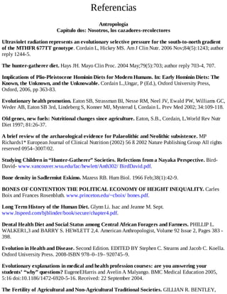 Referencias
Antropología
Capítulo dos: Nosotros, los cazadores-recolectores
Ultraviolet radiation represents an evolutionary selective pressure for the south-to-north gradient
of the MTHFR 677TT genotype. Cordain L, Hickey MS. Am J Clin Nutr. 2006 Nov;84(5):1243; author
reply 1244-5.
The hunter-gatherer diet. Hays JH. Mayo Clin Proc. 2004 May;79(5):703; author reply 703-4, 707.
Implications of Plio-Pleistocene Hominin Diets for Modern Humans. In: Early Hominin Diets: The
Known, the Unknown, and the Unknowable. Cordain L.,Ungar, P (Ed.), Oxford University Press,
Oxford, 2006, pp 363-83.
Evolutionary health promotion. Eaton SB, Strassman BI, Nesse RM, Neel JV, Ewald PW, Williams GC,
Weder AB, Eaton SB 3rd, Lindeberg S, Konner MJ, Mysterud I, Cordain L. Prev Med 2002; 34:109-118.
Old genes, new fuels: Nutritional changes since agriculture. Eaton, S.B., Cordain, L.World Rev Nutr
Diet 1997; 81:26-37.
A brief review of the archaeological evidence for Palaeolithic and Neolithic subsistence. MP
Richards1* European Journal of Clinical Nutrition (2002) 56 ß 2002 Nature Publishing Group All rights
reserved 0954–3007/02.
Studying Children in “Hunter-Gatherer” Societies. Refections from a Nayaka Perspective. Bird-
David- www.vancouver.wsu.edu/fac/hewlett/Anth302/ BirdDavid.pdf.
Bone density in Sadlermiut Eskimo. Mazess RB. Hum Biol. 1966 Feb;38(1):42-9.
BONES OF CONTENTION THE POLITICAL ECONOMY OF HEIGHT INEQUALITY. Carles
Boix and Frances Rosenbluth. www.princeton.edu/~cboix/ bones.pdf.
Long Term History of the Human Diet. Glynn Li. Isac and Jeanne M. Sept.
www.ltspeed.com/bjblinder/book/secure/chapter4.pdf.
Dental Health Diet and Social Status among Central African Foragers and Farmers. PHILLIP L.
WALKER1,3 and BARRY S. HEWLETT 2,4. American Anthropologist, Volume 92 Issue 2, Pages 383 -
398.
Evolution in Health and Disease. Second Edition. EDITED BY Stephen C. Stearns and Jacob C. Koella.
Oxford University Press. 2008-ISBN 978–0–19– 920745–9.
Evolutionary explanations in medical and health profession courses: are you answering your
students’ “why” questions? EugeneEHarris and Avelin A Malyango. BMC Medical Education 2005,
5:16 doi:10.1186/1472-6920-5-16. Received: 22 September 2004.
The Fertility of Agricultural and Non-Agricultural Traditional Societies. GILLIAN R. BENTLEY,
 