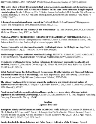 TONY GOLDBERG, AND GRAZYNA JASIENSKA J. Population Studies, 47 (1993), 269-281.
Milk in the island of Chole [Tanzania] is high in lauric, myristic, arachidonic and docosahexaenoic
acids, and low in linoleic acid. Reconstructed diet of infants born to our ancestors living in tropical
coastal regions. Remko S. Kuipersa, Ella N. Smita, Jan van der Meulenb, D.A. Janneke Dijck-Brouwera,
E. Rudy Boersmac, d, Frits A.J. Muskieta. Prostaglandins, Leukotrienes and Essential Fatty Acids 76
(2007) 221–233.
Is Lamarckian evolution relevant to medicine? Adam E Handel 1,2 and Sreeram V Ramagopalan
Handel and Ramagopalan. BMC Medical Genetics 2010, 11:73.
“The Worst Mistake In The History Of The Human Race” by Jared Diamond, Prof. UCLA School of
Medicine. Discover-May 1987, pp. 64-66.
ANEMIA AMONG PREHISTORIC INDIANS OF THE AMERICAN SOUTHWEST. Phillip L.
Walker. Health and disease in the prehistoric southwest. Charles F. Merbs and Robert J Miller, 1985.
Arizona State University. Anthropological research papers NO .34.
An overview on the nutrition transition and its health implications: the Bellagio meeting. Public
Health Nutrition: 5(1A), 93–103 DOI: 10.1079/ PHN2001280.
Stable Isotope Analyses in Human Nutritional Ecology. HENRY P. SCHWARCZ AND MARGARET
J. SCHOENINGER. YEARBOOK OF PHYSICAL ANTHROPOLOGY 34:283-321 (1991).
Evolution in health and medicine Sackler colloquium: Evolutionary perspectives on health and
medicine. Stearns SC, Nesse RM, Govindaraju DR, Ellison PT. Proc Natl Acad Sci U S A. 2010 Jan
26;107 Suppl 1:1691-5.
What Ancient Human Teeth Can Reveal? Demography, Health, Nutrition and Biological Relations
in Luistari Master thesis in archaeology. Kati Salo, Supervisors: prof. Ebba During (University of
Stockholm), assistant Tuija Kirkinen (University of Helsinki) 2005-05-06.
The etiology and porotic hyperostosis among the prehistoric and historic Anasazi Indians of
Southwestern United States. El-Najjar MY, Ryan DJ, Turner CG 2nd, Lozoff B. Am J Phys Anthropol.
1976 May;44(3):477-87.
Nutrition and health in agriculturalists and hunter-gatherers: a case study of two prehistoric
populations in Nutritional Anthropology. Cassidy CM. Eds Jerome NW et al. 1980 Redgrave Publishing
Company, Pleasantville, NY pg 117-145.
Insulina
Capítulos tres-cinco
Sarcopenic obesity and inflammation in the InCHIANTI study. Schrager MA, Metter EJ, Simonsick E,
Ble A, Bandinelli S, Lauretani F, Ferrucci L. Longitudinal Studies Section, Clinical Research Branch,
National Institute on Aging, National Institutes of Health, Baltimore, MD 21225, USA. J Appl Physiol.
2007 Mar;102(3):919-25. Epub 2006 Nov 9.
Insulin, Insulin-Like Growth Factors and Colon Cancer: A Review of the Evidence. Edward
 