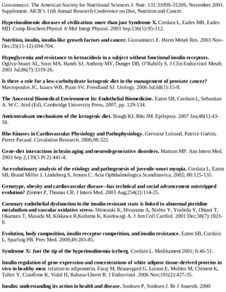 Giovannucci. The American Society for Nutritional Sciences J. Nutr. 131:3109S-3120S, November 2001.
Supplement: AICR’s 11th Annual Research Conference on Diet, Nutrition and Cancer.
Hyperinsulinemic diseases of civilization: more than just Syndrome X. Cordain L, Eades MR, Eades
MD. Comp Biochem Physiol A Mol Integr Physiol. 2003 Sep;136(1):95-112.
Nutrition, insulin, insulin-like growth factors and cancer. Giovannucci E. Horm Metab Res. 2003 Nov-
Dec;35(11-12):694-704.
Hypoglycemia and resistance to ketoacidosis in a subject without functional insulin receptors.
Ogilvy-Stuart AL, Soos MA, Hands SJ, Anthony MY, Dunger DB, O’Rahilly S. J Clin Endocrinol Metab.
2001 Jul;86(7):3319-26.
Is there a role for a low-carbohydrate ketogenic diet in the management of prostate cancer?
Mavropoulos JC, Isaacs WB, Pizzo SV, Freedland SJ. Urology. 2006 Jul;68(1):15-8.
The Ancestral Biomedical Environment In: Endothelial Biomedicine. Eaton SB, Cordain L, Sebastian
A. W.C. Aird (Ed), Cambridge University Press, 2007, pp. 129-134.
Anticonvulsant mechanisms of the ketogenic diet. Bough KJ, Rho JM. Epilepsia. 2007 Jan;48(1):43-
58.
Rho Kinases in Cardiovascular Physiology and Pathophysiology. Gervaise Loirand, Patrice Guérin,
Pierre Pacaud. Circulation Research. 2006;98:322.
Gene-diet interactions in brain aging and neurodegenerative disorders. Mattson MP. Ann Intern Med.
2003 Sep 2;139(5 Pt 2):441-4.
An evolutionary analysis of the etiology and pathogenesis of juvenile-onset myopia. Cordain L, Eaton
SB, Brand Miller J, Lindeberg S, Jensen C. Acta Ophthalmologica Scandinavica, 2002; 80:125-135.
Genotype, obesity and cardiovascular disease--has technical and social advancement outstripped
evolution? Zimmet P, Thomas CR. J Intern Med. 2003 Aug;254(2):114-25.
Coronary endothelial dysfunction in the insulin-resistant state is linked to abnormal pteridine
metabolism and vascular oxidative stress. Shinozaki K, Hirayama A, Nishio Y, Yoshida Y, Ohtani T,
Okamura T, Masada M, Kikkawa R,Kodama K, Kashiwagi A. J Am Coll Cardiol. 2001 Dec;38(7):1821-
8.
Evolution, body composition, insulin receptor competition, and insulin resistance. Eaton SB, Cordain
L, Sparling PB. Prev Med. 2009;49:283-85.
Syndrome X: Just the tip of the hyperinsulinemia iceberg. Cordain L. Medikament 2001; 6:46-51.
Insulin regulation of gene expression and concentrations of white adipose tissue-derived proteins in
vivo in healthy men: relation to adiponutrin. Faraj M, Beauregard G, Loizon E, Moldes M, Clément K,
Tahiri Y, Cianflone K, Vidal H, Rabasa-Lhoret R. J Endocrinol. 2006 Nov;191(2):427-35.
Insulin: understanding its action in health and disease. Sonksen P, Sonksen J. Br J Anaesth. 2000
 
