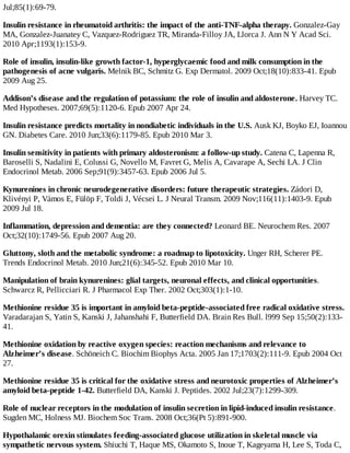 Jul;85(1):69-79.
Insulin resistance in rheumatoid arthritis: the impact of the anti-TNF-alpha therapy. Gonzalez-Gay
MA, Gonzalez-Juanatey C, Vazquez-Rodriguez TR, Miranda-Filloy JA, Llorca J. Ann N Y Acad Sci.
2010 Apr;1193(1):153-9.
Role of insulin, insulin-like growth factor-1, hyperglycaemic food and milk consumption in the
pathogenesis of acne vulgaris. Melnik BC, Schmitz G. Exp Dermatol. 2009 Oct;18(10):833-41. Epub
2009 Aug 25.
Addison’s disease and the regulation of potassium: the role of insulin and aldosterone. Harvey TC.
Med Hypotheses. 2007;69(5):1120-6. Epub 2007 Apr 24.
Insulin resistance predicts mortality in nondiabetic individuals in the U.S. Ausk KJ, Boyko EJ, Ioannou
GN. Diabetes Care. 2010 Jun;33(6):1179-85. Epub 2010 Mar 3.
Insulin sensitivity in patients with primary aldosteronism: a follow-up study. Catena C, Lapenna R,
Baroselli S, Nadalini E, Colussi G, Novello M, Favret G, Melis A, Cavarape A, Sechi LA. J Clin
Endocrinol Metab. 2006 Sep;91(9):3457-63. Epub 2006 Jul 5.
Kynurenines in chronic neurodegenerative disorders: future therapeutic strategies. Zádori D,
Klivényi P, Vámos E, Fülöp F, Toldi J, Vécsei L. J Neural Transm. 2009 Nov;116(11):1403-9. Epub
2009 Jul 18.
Inflammation, depression and dementia: are they connected? Leonard BE. Neurochem Res. 2007
Oct;32(10):1749-56. Epub 2007 Aug 20.
Gluttony, sloth and the metabolic syndrome: a roadmap to lipotoxicity. Unger RH, Scherer PE.
Trends Endocrinol Metab. 2010 Jun;21(6):345-52. Epub 2010 Mar 10.
Manipulation of brain kynurenines: glial targets, neuronal effects, and clinical opportunities.
Schwarcz R, Pellicciari R. J Pharmacol Exp Ther. 2002 Oct;303(1):1-10.
Methionine residue 35 is important in amyloid beta-peptide-associated free radical oxidative stress.
Varadarajan S, Yatin S, Kanski J, Jahanshahi F, Butterfield DA. Brain Res Bull. l999 Sep 15;50(2):133-
41.
Methionine oxidation by reactive oxygen species: reaction mechanisms and relevance to
Alzheimer’s disease. Schöneich C. Biochim Biophys Acta. 2005 Jan 17;1703(2):111-9. Epub 2004 Oct
27.
Methionine residue 35 is critical for the oxidative stress and neurotoxic properties of Alzheimer’s
amyloid beta-peptide 1-42. Butterfield DA, Kanski J. Peptides. 2002 Jul;23(7):1299-309.
Role of nuclear receptors in the modulation of insulin secretion in lipid-induced insulin resistance.
Sugden MC, Holness MJ. Biochem Soc Trans. 2008 Oct;36(Pt 5):891-900.
Hypothalamic orexin stimulates feeding-associated glucose utilization in skeletal muscle via
sympathetic nervous system. Shiuchi T, Haque MS, Okamoto S, Inoue T, Kageyama H, Lee S, Toda C,
 