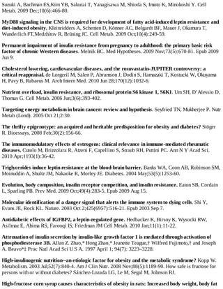 Suzuki A, Bachman ES,Kim YB, Sakurai T, Yanagisawa M, Shioda S, Imoto K, Minokoshi Y. Cell
Metab. 2009 Dec;10(6):466-80.
MyD88 signaling in the CNS is required for development of fatty acid-induced leptin resistance and
diet-induced obesity. Kleinridders A, Schenten D, Könner AC, Belgardt BF, Mauer J, Okamura T,
Wunderlich FT,Medzhitov R, Brüning JC. Cell Metab. 2009 Oct;10(4):249-59.
Permanent impairment of insulin resistance from pregnancy to adulthood: the primary basic risk
factor of chronic Western diseases. Melnik BC. Med Hypotheses. 2009 Nov;73(5):670-81. Epub 2009
Jun 9.
Cholesterol lowering, cardiovascular diseases, and the rosuvastatin-JUPITER controversy: a
critical reappraisal. de Lorgeril M, Salen P, Abramson J, Dodin S, Hamazaki T, Kostucki W, Okuyama
H, Pavy B, Rabaeus M. Arch Intern Med. 2010 Jun 28;170(12):1032-6.
Nutrient overload, insulin resistance, and ribosomal protein S6 kinase 1, S6K1. Um SH, D’Alessio D,
Thomas G. Cell Metab. 2006 Jun;3(6):393-402.
Targeting energy metabolism in brain cancer: review and hypothesis. Seyfried TN, Mukherjee P. Nutr
Metab (Lond). 2005 Oct 21;2:30.
The thrifty epigenotype: an acquired and heritable predisposition for obesity and diabetes? Stöger
R. Bioessays. 2008 Feb;30(2):156-66.
The immunomodulatory effects of estrogens: clinical relevance in immune-mediated rheumatic
diseases. Cutolo M, Brizzolara R, Atzeni F, Capellino S, Straub RH, Puttini PC. Ann N Y Acad Sci.
2010 Apr;1193(1):36-42.
Triglycerides induce leptin resistance at the blood-brain barrier. Banks WA, Coon AB, Robinson SM,
Moinuddin A, Shultz JM, Nakaoke R, Morley JE. Diabetes. 2004 May;53(5):1253-60.
Evolution, body composition, insulin receptor competition, and insulin resistance. Eaton SB, Cordain
L, Sparling PB. Prev Med. 2009 Oct;49(4):283-5. Epub 2009 Aug 15.
Molecular identification of a danger signal that alerts the immune system to dying cells. Shi Y,
Evans JE, Rock KL. Nature. 2003 Oct 2;425(6957):516-21. Epub 2003 Sep 7.
Antidiabetic effects of IGFBP2, a leptin-regulated gene. Hedbacker K, Birsoy K, Wysocki RW,
Asilmaz E, Ahima RS, Farooqi IS, Friedman JM Cell Metab. 2010 Jan;11(1):11-22.
Attenuation of insulin secretion by insulin-like growth factor 1 is mediated through activation of
phosphodiesterase 3B. Allan Z. Zhao,* Hong Zhao,* Jeanette Teague,† Wilfred Fujimoto,† and Joseph
A. Beavo*‡ Proc Natl Acad Sci U S A. 1997 April 1; 94(7): 3223–3228.
High-insulinogenic nutrition--an etiologic factor for obesity and the metabolic syndrome? Kopp W.
Metabolism. 2003 Jul;52(7):840-4. Am J Clin Nutr. 2008 Nov;88(5):1189-90. How safe is fructose for
persons with or without diabetes? Sánchez-Lozada LG, Le M, Segal M, Johnson RJ.
High-fructose corn syrup causes characteristics of obesity in rats: Increased body weight, body fat
 