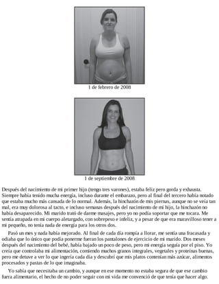 1 de febrero de 2008
1 de septiembre de 2008
Después del nacimiento de mi primer hijo (tengo tres varones), estaba feliz pero gorda y exhausta.
Siempre había tenido mucha energía, incluso durante el embarazo, pero al final del tercero había notado
que estaba mucho más cansada de lo normal. Además, la hinchazón de mis piernas, aunque no se veía tan
mal, era muy dolorosa al tacto, e incluso semanas después del nacimiento de mi hijo, la hinchazón no
había desaparecido. Mi marido trató de darme masajes, pero yo no podía soportar que me tocara. Me
sentía atrapada en mi cuerpo aletargado, con sobrepeso e infeliz, y a pesar de que era maravilloso tener a
mi pequeño, no tenía nada de energía para los otros dos.
Pasó un mes y nada había mejorado. Al final de cada día rompía a llorar, me sentía una fracasada y
odiaba que lo único que podía ponerme fueran los pantalones de ejercicio de mi marido. Dos meses
después del nacimiento del bebé, había bajado un poco de peso, pero mi energía seguía por el piso. Yo
creía que controlaba mi alimentación, comiendo muchos granos integrales, vegetales y proteínas buenas,
pero me detuve a ver lo que ingería cada día y descubrí que mis platos contenían más azúcar, alimentos
procesados y pastas de lo que imaginaba.
Yo sabía que necesitaba un cambio, y aunque en ese momento no estaba segura de que ese cambio
fuera alimentario, el hecho de no poder seguir con mi vida me convenció de que tenía que hacer algo.
 