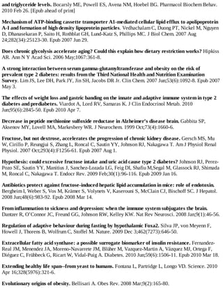 and triglyceride levels. Bocarsly ME, Powell ES, Avena NM, Hoebel BG. Pharmacol Biochem Behav.
2010 Feb 26. [Epub ahead of print]
Mechanism of ATP-binding cassette transporter A1-mediated cellular lipid efflux to apolipoprotein
A-I and formation of high density lipoprotein particles. Vedhachalam C, Duong PT, Nickel M, Nguyen
D, Dhanasekaran P, Saito H, Rothblat GH, Lund-Katz S, Phillips MC. J Biol Chem. 2007 Aug
24;282(34):25123-30. Epub 2007 Jun 29.
Does chronic glycolysis accelerate aging? Could this explain how dietary restriction works? Hipkiss
AR. Ann N Y Acad Sci. 2006 May;1067:361-8.
A strong interaction between serum gamma-glutamyltransferase and obesity on the risk of
prevalent type 2 diabetes: results from the Third National Health and Nutrition Examination
Survey. Lim JS, Lee DH, Park JY, Jin SH, Jacobs DR Jr. Clin Chem. 2007 Jun;53(6):1092-8. Epub 2007
May 3.
The effects of weight loss and gastric banding on the innate and adaptive immune system in type 2
diabetes and prediabetes. Viardot A, Lord RV, Samaras K. J Clin Endocrinol Metab. 2010
Jun;95(6):2845-50. Epub 2010 Apr 7.
Decrease in peptide methionine sulfoxide reductase in Alzheimer’s disease brain. Gabbita SP,
Aksenov MY, Lovell MA, Markesbery WR. J Neurochem. 1999 Oct;73(4):1660-6.
Fructose, but not dextrose, accelerates the progression of chronic kidney disease. Gersch MS, Mu
W, Cirillo P, Reungjui S, Zhang L, Roncal C, Sautin YY, Johnson RJ, Nakagawa T. Am J Physiol Renal
Physiol. 2007 Oct;293(4):F1256-61. Epub 2007 Aug 1.
Hypothesis: could excessive fructose intake and uric acid cause type 2 diabetes? Johnson RJ, Perez-
Pozo SE, Sautin YY, Manitius J, Sanchez-Lozada LG, Feig DI, Shafiu M,Segal M, Glassock RJ, Shimada
M, Roncal C, Nakagawa T. Endocr Rev. 2009 Feb;30(1):96-116. Epub 2009 Jan 16.
Antibiotics protect against fructose-induced hepatic lipid accumulation in mice: role of endotoxin.
Bergheim I, Weber S, Vos M, Krämer S, Volynets V, Kaserouni S, McClain CJ, Bischoff SC. J Hepatol.
2008 Jun;48(6):983-92. Epub 2008 Mar 14.
From inflammation to sickness and depression: when the immune system subjugates the brain.
Dantzer R, O’Connor JC, Freund GG, Johnson RW, Kelley KW. Nat Rev Neurosci. 2008 Jan;9(1):46-56.
Regulation of adaptive behaviour during fasting by hypothalamic Foxa2. Silva JP, von Meyenn F,
Howell J, Thorens B, Wolfrum C, Stoffel M. Nature. 2009 Dec 3;462(7273):646-50.
Extracellular fatty acid synthase: a possible surrogate biomarker of insulin resistance. Fernandez-
Real JM, Menendez JA, Moreno-Navarrete JM, Blüher M, Vazquez-Martin A, Vázquez MJ, Ortega F,
Diéguez C, Frühbeck G, Ricart W, Vidal-Puig A. Diabetes. 2010 Jun;59(6):1506-11. Epub 2010 Mar 18.
Extending healthy life span--from yeast to humans. Fontana L, Partridge L, Longo VD. Science. 2010
Apr 16;328(5976):321-6.
Evolutionary origins of obesity. Bellisari A. Obes Rev. 2008 Mar;9(2):165-80.
 