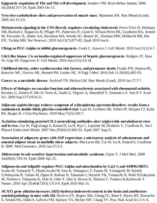 Epigenetic regulation of Th1 and Th2 cell development. Sanders VM. Brain Behav Immun. 2006
Jul;20(4):317-24. Epub 2005 Oct 11.
Very-low-carbohydrate diets and preservation of muscle mass. Manninen AH. Nutr Metab (Lond).
2006 Jan 31;3:9.
Melanocortin signaling in the CNS directly regulates circulating cholesterol. Perez-Tilve D, Hofmann
SM, Basford J, Nogueiras R, Pfluger PT, Patterson JT, Grant E, Wilson-Perez HE, Granholm NA, Arnold
M, Trevaskis JL, Butler AA, Davidson WS, Woods SC, Benoit SC, Sleeman MW, DiMarchi RD, Hui
DY, Tschöp MH. Nat Neurosci. 2010 Jul;13(7):877-82. Epub 2010 Jun 6.
Clking on PGC-1alpha to inhibit gluconeogenesis. Cantó C, Auwerx J. Cell Metab. 2010 Jan;11(1):6-7.
Cdc2-like kinase 2 is an insulin-regulated suppressor of hepatic gluconeogenesis. Rodgers JT, Haas
W, Gygi SP, Puigserver P. Cell Metab. 2010 Jan;11(1):23-34.
Childhood obesity, other cardiovascular risk factors, and premature death. Franks PW, Hanson RL,
Knowler WC, Sievers ML, Bennett PH, Looker HC. N Engl J Med. 2010 Feb 11;362(6):485-93.
Cancer as a metabolic disease. Seyfried TN, Shelton LM. Nutr Metab (Lond). 2010 Jan 27;7:7.
Effects of biologics on vascular function and atherosclerosis associated with rheumatoid arthritis.
Kerekes G, Soltész P, Dér H, Veres K, Szabó Z, Végvári A, Shoenfeld Y, Szekanecz Z. Ann N Y Acad
Sci. 2009 Sep;1173:814-21.
Adjuvant aspirin therapy reduces symptoms of schizophrenia spectrum disorders: results from a
randomized, double-blind, placebo-controlled trial. Laan W, Grobbee DE, Selten JP, Heijnen CJ, Kahn
RS, Burger H. J Clin Psychiatry. 2010 May;71(5):520-7.
Acylation-stimulating protein/C5L2-neutralizing antibodies alter triglyceride metabolism in vitro
and in vivo. Cui W, Paglialunga S, Kalant D, Lu H, Roy C, Laplante M, Deshaies Y, Cianflone K. Am J
Physiol Endocrinol Metab. 2007 Dec;293(6):E1482-91. Epub 2007 Aug 21.
Association of adipocyte genes with ASP expression: a microarray analysis of subcutaneous and
omental adipose tissue in morbidly obese subjects. MacLaren RE, Cui W, Lu H, Simard S, Cianflone
K. BMC Med Genomics. 2010 Jan 27;3:3.
Aldosterone in salt-sensitive hypertension and metabolic syndrome. Fujita T. J Mol Med. 2008
Jun;86(6):729-34. Epub 2008 Apr 25.
Adiponectin and AdipoR1 regulate PGC-1alpha and mitochondria by Ca(2+) and AMPK/SIRT1.
Iwabu M, Yamauchi T, Okada-Iwabu M, Sato K, Nakagawa T, Funata M, Yamaguchi M, Namiki
S,Nakayama R, Tabata M, Ogata H, Kubota N, Takamoto I, Hayashi YK, Yamauchi N, Waki H,Fukayama
M, Nishino I, Tokuyama K, Ueki K, Oike Y, Ishii S, Hirose K, Shimizu T, Touhara K,Kadowaki T.
Nature. 2010 Apr 29;464(7293):1313-9. Epub 2010 Mar 31.
ACAT1 gene ablation increases 24(S)-hydroxycholesterol content in the brain and ameliorates
amyloid pathology in mice with AD. Bryleva EY, Rogers MA, Chang CC, Buen F, Harris BT, Rousselet
E, Seidah NG, Oddo S, LaFerla FM, Spencer TA, Hickey WF, Chang TY. Proc Natl Acad Sci U S A.
 