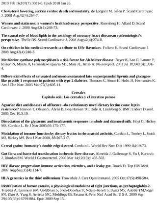 2010 Feb 16;107(7):3081-6. Epub 2010 Jan 26.
Cholesterol lowering, sudden cardiac death and mortality. de Lorgeril M, Salen P. Scand Cardiovasc
J. 2008 Aug;42(4):264-7.
Women and statin use: a women’s health advocacy perspective. Rosenberg H, Allard D. Scand
Cardiovasc J. 2008 Aug;42(4):268-73.
The causal role of blood lipids in the aetiology of coronary heart diseasean epidemiologist’s
perspective. Thelle DS. Scand Cardiovasc J. 2008 Aug;42(4):274-8.
On criticism in bio-medical research--a tribute to Uffe Ravnskov. Folkow B. Scand Cardiovasc J.
2008 Aug;42(4):240-3.
Methionine synthase polymorphism is a risk factor for Alzheimer disease. Beyer K, Lao JI, Latorre P,
Riutort N, Matute B, Fernández-Figueras MT, Mate JL, Ariza A. Neuroreport. 2003 Jul 18;14(10):1391-
4.
Differential effects of saturated and monounsaturated fats on postprandial lipemia and glucagon-
like peptide 1 responses in patients with type 2 diabetes. Thomsen C, Storm H, Holst JJ, Hermansen K.
Am J Clin Nutr. 2003 Mar;77(3):605-11.
Cereales
Capítulo seis: Los cereales y el intestino poroso
Agrarian diet and diseases of affluence--do evolutionary novel dietary lectins cause leptin
resistance? Jönsson T, Olsson S, Ahrén B, Bøg-Hansen TC, Dole A, Lindeberg S. BMC Endocr Disord.
2005 Dec 10;5:10.
Dissociation of the glycaemic and insulinaemic responses to whole and skimmed milk. Hoyt G, Hickey
MS, Cordain L. Br J Nutr 2005;93:175-177.
Modulation of immune function by dietary lectins in rheumatoid arthritis. Cordain L, Toohey L, Smith
MJ, Hickey MS. Brit J Nutr 2000, 83:207-217.
Cereal grains: humanity’s double edged sword. Cordain L. World Rev Nutr Diet 1999; 84:19-73.
Gut flora and bacterial translocation in chronic liver disease. Almeida J, Galhenage S, Yu J, Kurtovic
J, Riordan SM. World J Gastroenterol. 2006 Mar 14;12(10):1493-502.
HIV disease progression: immune activation, microbes, and a leaky gut. Douek D. Top HIV Med.
2007 Aug-Sep;15(4):114-7.
HLA genomics in the third millennium. Trowsdale J. Curr Opin Immunol. 2005 Oct;17(5):498-504.
Identification of human zonulin, a physiological modulator of tight junctions, as prehaptoglobin-2.
Tripathi A, Lammers KM, Goldblum S, Shea-Donohue T, Netzel-Arnett S, Buzza MS, Antalis TM,Vogel
SN, Zhao A, Yang S, Arrietta MC, Meddings JB, Fasano A. Proc Natl Acad Sci U S A. 2009 Sep
29;106(39):16799-804. Epub 2009 Sep 15.
 