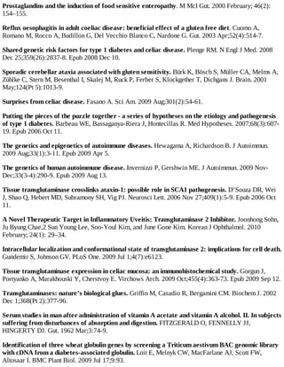 Prostaglandins and the induction of food sensitive enteropathy. M McI Gut. 2000 February; 46(2):
154–155.
Reflux oesophagitis in adult coeliac disease: beneficial effect of a gluten free diet. Cuomo A,
Romano M, Rocco A, Budillon G, Del Vecchio Blanco C, Nardone G. Gut. 2003 Apr;52(4):514-7.
Shared genetic risk factors for type 1 diabetes and celiac disease. Plenge RM. N Engl J Med. 2008
Dec 25;359(26):2837-8. Epub 2008 Dec 10.
Sporadic cerebellar ataxia associated with gluten sensitivity. Bürk K, Bösch S, Müller CA, Melms A,
Zühlke C, Stern M, Besenthal I, Skalej M, Ruck P, Ferber S, Klockgether T, Dichgans J. Brain. 2001
May;124(Pt 5):1013-9.
Surprises from celiac disease. Fasano A. Sci Am. 2009 Aug;301(2):54-61.
Putting the pieces of the puzzle together - a series of hypotheses on the etiology and pathogenesis
of type 1 diabetes. Barbeau WE, Bassaganya-Riera J, Hontecillas R. Med Hypotheses. 2007;68(3):607-
19. Epub 2006 Oct 11.
The genetics and epigenetics of autoimmune diseases. Hewagama A, Richardson B. J Autoimmun.
2009 Aug;33(1):3-11. Epub 2009 Apr 5.
The genetics of human autoimmune disease. Invernizzi P, Gershwin ME. J Autoimmun. 2009 Nov-
Dec;33(3-4):290-9. Epub 2009 Aug 13.
Tissue transglutaminase crosslinks ataxin-1: possible role in SCA1 pathogenesis. D’Souza DR, Wei
J, Shao Q, Hebert MD, Subramony SH, Vig PJ. Neurosci Lett. 2006 Nov 27;409(1):5-9. Epub 2006 Oct
11.
A Novel Therapeutic Target in Inflammatory Uveitis: Transglutaminase 2 Inhibitor. Joonhong Sohn,
Ju Byung Chae,2 Sun Young Lee, Soo-Youl Kim, and June Gone Kim. Korean J Ophthalmol. 2010
February; 24(1): 29–34.
Intracellular localization and conformational state of transglutaminase 2: implications for cell death.
Gundemir S, Johnson GV. PLoS One. 2009 Jul 1;4(7):e6123.
Tissue transglutaminase expression in celiac mucosa: an immunohistochemical study. Gorgun J,
Portyanko A, Marakhouski Y, Cherstvoy E. Virchows Arch. 2009 Oct;455(4):363-73. Epub 2009 Sep 12.
Transglutaminases: nature’s biological glues. Griffin M, Casadio R, Bergamini CM. Biochem J. 2002
Dec 1;368(Pt 2):377-96.
Serum studies in man after administration of vitamin A acetate and vitamin A alcohol. II. In subjects
suffering from disturbances of absorption and digestion. FITZGERALD O, FENNELLY JJ,
HINGERTY DJ. Gut. 1962 Mar;3:74-9.
Identification of three wheat globulin genes by screening a Triticum aestivum BAC genomic library
with cDNA from a diabetes-associated globulin. Loit E, Melnyk CW, MacFarlane AJ, Scott FW,
Altosaar I. BMC Plant Biol. 2009 Jul 17;9:93.
 