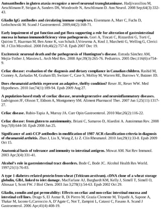 Autoantibodies in gluten ataxia recognize a novel neuronal transglutaminase. Hadjivassiliou M,
Aeschlimann P, Strigun A, Sanders DS, Woodroofe N, Aeschlimann D. Ann Neurol. 2008 Sep;64(3):332-
43.
Gliadin IgG antibodies and circulating immune complexes. Eisenmann A, Murr C, Fuchs D,
Ledochowski M. Scand J Gastroenterol. 2009;44(2):168-71.
Early impairment of gut function and gut flora supporting a role for alteration of gastrointestinal
mucosa in human immunodeficiency virus pathogenesis. Gori A, Tincati C, Rizzardini G, Torti C,
Quirino T, Haarman M, Ben Amor K, van Schaik J,Vriesema A, Knol J, Marchetti G, Welling G, Clerici
M. J Clin Microbiol. 2008 Feb;46(2):757-8. Epub 2007 Dec 19.
Excitotoxic neuronal death and the pathogenesis of Huntington’s disease. Estrada Sánchez AM,
Mejía-Toiber J, Massieu L. Arch Med Res. 2008 Apr;39(3):265-76. Pediatrics. 2005 Dec;116(6):e754-
9.
Celiac disease: evaluation of the diagnosis and dietary compliance in Canadian children. Rashid M,
Cranney A, Zarkadas M, Graham ID, Switzer C, Case S, Molloy M, Warren RE, Burrows V, Butzner JD.
Does rheumatoid arthritis represent an adaptive, thrifty condition? Reser JE, Reser WW. Med
Hypotheses. 2010 Jan;74(1):189-94. Epub 2009 Aug 27.
A population-based study of coeliac disease, neurodegenerative and neuroinflammatory diseases.
Ludvigsson JF, Olsson T, Ekbom A, Montgomery SM. Aliment Pharmacol Ther. 2007 Jun 1;25(11):1317-
27.
Celiac disease. Rubio-Tapia A, Murray JA. Curr Opin Gastroenterol. 2010 Mar;26(2):116-22.
Celiac disease: from gluten to autoimmunity. Briani C, Samaroo D, Alaedini A. Autoimmun Rev. 2008
Sep;7(8):644-50. Epub 2008 Jun 25.
Significance of anti-CCP antibodies in modification of 1987 ACR classification criteria in diagnosis
of rheumatoid arthritis. Zhao J, Liu X, Wang Z, Li Z. Clin Rheumatol. 2010 Jan;29(1):33-8. Epub 2009
Oct 15.
Anatomical basis of tolerance and immunity to intestinal antigens. Mowat AM. Nat Rev Immunol.
2003 Apr;3(4):331-41.
Alcohol’s role in gastrointestinal tract disorders. Bode C, Bode JC. Alcohol Health Res World.
1997;21(1):76-83.
A type 1 diabetes-related protein from wheat (Triticum aestivum). cDNA clone of a wheat storage
globulin, Glb1, linked to islet damage. MacFarlane AJ, Burghardt KM, Kelly J, Simell T, Simell O,
Altosaar I, Scott FW. J Biol Chem. 2003 Jan 3;278(1):54-63. Epub 2002 Oct 29.
Gliadin, zonulin and gut permeability: Effects on celiac and non-celiac intestinal mucosa and
intestinal cell lines. Drago S, El Asmar R, Di Pierro M, Grazia Clemente M, Tripathi A, Sapone A,
Thakar M, Iacono G,Carroccio A, D’Agate C, Not T, Zampini L, Catassi C, Fasano A. Scand J
Gastroenterol. 2006 Apr;41(4):408-19.
 