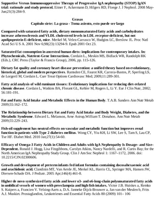Supportive Versus Immunosuppressive Therapy of Progressive IgA nephropathy (STOP) IgAN
trial: rationale and study protocol. Eitner F, Ackermann D, Hilgers RD, Floege J. J Nephrol. 2008 May-
Jun;21(3):284-9.
Grasas
Capítulo siete: La grasa - Toma asiento, esto puede ser largo
Compared with saturated fatty acids, dietary monounsaturated fatty acids and carbohydrates
increase atherosclerosis and VLDL cholesterol levels in LDL receptor-deficient, but not
apolipoprotein E-deficient, mice. Merkel M, Velez-Carrasco W, Hudgins LC, Breslow JL. Proc Natl
Acad Sci U S A. 2001 Nov 6;98(23):13294-9. Epub 2001 Oct 23.
Saturated fat consumption in ancestral human diets: implications for contemporary intakes. In:
Phytochemicals, Nutrient-Gene Interactions. Cordain L., Meskin MS, Bidlack WR, Randolph RK
(Eds.), CRC Press (Taylor & Francis Group), 2006, pp. 115-126.
Dietary fat quality and coronary heart disease prevention: a unified theory based on evolutionary,
historical, global and modern perspectives. Ramsden CE, Faurot KR, Carrera-Bastos, P, Sperling LS,
de Lorgeril M, Cordain L. Curr Treat Options Cardiovasc Med; 2009;11:289-301.
Fatty acid analysis of wild ruminant tissues: Evolutionary implications for reducing diet-related
chronic disease. Cordain L, Watkins BA, Florant GL, Kehler M, Rogers L, Li Y. Eur J Clin Nutr, 2002;
56:181-191.
Fat and Fatty Acid Intake and Metabolic Effects in the Human Body. T.A.B. Sanders Ann Nutr Metab
2009;55:162–172.
The Relationship between Dietary Fat and Fatty Acid Intake and Body Weight, Diabetes, and the
Metabolic Syndrome. Edward L. Melanson, Arne Astrup,William T. Donahoo. Ann Nutr Metab
2009;55:229–243.
Fish-oil supplement has neutral effects on vascular and metabolic function but improves renal
function in patients with Type 2 diabetes mellitus. Wong CY, Yiu KH, Li SW, Lee S, Tam S, Lau CP,
Tse HF. Diabet Med. 2010 Jan;27(1):54-60.
Efficacy of Omega-3 Fatty Acids in Children and Adults with IgA Nephropathy Is Dosage- and Size-
Dependent. Ronald J. Hogg, Lisa Fitzgibbons, Carolyn Atkins, Nancy Nardelli, and R. Curtis Bay; for the
North American IgA Nephropathy Study Group. Clin J Am Soc Nephrol 1: 1167–1172, 2006. doi:
10.2215/CJN.02300606.
Growth and development of preterm infants fed infant formulas containing docosahexaenoic acid
and arachidonic acid. Clandinin MT, Van Aerde JE, Merkel KL, Harris CL, Springer MA, Hansen JW,
Diersen-Schade DA. J Pediatr. 2005 Apr;146(4):461-8.
Higher de novo synthesized fatty acids and lower o3- and o6-long-chain polyunsaturated fatty acids
in umbilical vessels of women with preeclampsia and high fish intakes. Victor J.B. Huiskes a, Remko
S. Kuipers a, Francien V. Velzing-Aarts a, D.A. Janneke Dijck-Brouwer a, Jan van der Meulen b, Frits
A.J. Muskiet. Prostaglandins, Leukotrienes and Essential Fatty Acids 80 (2009) 101– 106
 