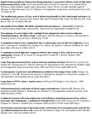 Impaired maternal glucose homeostasis during pregnancy is associated with low status of long-chain
polyunsaturated fatty acids. (LCP) and essential fatty acids (EFA) in the fetus. D.A. Janneke Dijck-
Brouwera, Mijna Hadders-Algrab, Hylco Bouwstrab, Tama´s Decsic, Gu¨nther Boehmd, Ingrid A.
Martinie, E. Rudy Boersmaf, Frits A.J. Muskieta. Prostaglandins, Leukotrienes and Essential Fatty Acids
73 (2005) 85–87.
The insulinotropic potency of fatty acids is inflenced profoundly by their chain length and degree of
saturation. Stein DT, Stevenson BE, Chester MW, Basit M, Daniels MB, Turley SD, McGarry JD. J Clin
Invest. 1997 Jul 15;100(2):398-403.
Intestinally derived lipids: Metabolic regulation and consequences—An overview. Katherine
Cianflone,Sabina Paglialunga, Christian Roy. Atherosclerosis Supplements 9 (2008) 63–68.
Determinants of serum triglycerides and high-density lipoprotein cholesterol in traditional
Trobriand Islanders: the Kitava Study. Lindeberg S, Ahrén B, Nilsson A, Cordain L, Nilsson-Ehle P,
Vessby B. Scand J Clin Lab Invest. 2003;63(3):175-80.
A randomized trial of a low-carbohydrate diet vs orlistat plus a low-fat diet for weight loss. Yancy
WS Jr, Westman EC, McDuffie JR, Grambow SC, Jeffreys AS, Bolton J, Chalecki A,Oddone EZ. Arch
Intern Med. 2010 Jan 25;170(2):136-45.
A randomized trial of high-dose compared with low-dose omega-3 fatty acids in severe IgA
nephropathy. Donadio JV Jr, Larson TS, Bergstralh EJ, Grande JP. J Am Soc Nephrol. 2001
Apr;12(4):791-9.
Long-chain polyunsaturated fatty acids in maternal and infant nutrition. Muskiet FA, van Goor SA,
Kuipers RS, Velzing-Aarts FV, Smit EN, Bouwstra H, Dijck-Brouwer DA, Boersma ER, Hadders-Algra
M. Prostaglandins Leukot Essent Fatty Acids. 2006 Sep;75(3):135-44. Epub 2006 Jul 28.
Cyclooxygenase-2 generates anti-inflammatory mediators from omega-3 fatty acids. Groeger AL,
Cipollina C, Cole MP, Woodcock SR, Bonacci G, Rudolph TK, Rudolph V, Freeman BA, Schopfer FJ.
Nat Chem Biol. 2010 Jun;6(6):433-41. Epub 2010 May 2.
Long-chain n-3 PUFA: plant v. marine sources. Williams CM, Burdge G. Proc Nutr Soc. 2006
Feb;65(1):42-50.
Polyunsaturated fatty acid status of Dutch vegans and omnivores. Fokkema MR, Brouwer DA,
Hasperhoven MB, Hettema Y, Bemelmans WJ, Muskiet FA. Prostaglandins Leukot Essent Fatty Acids.
2000 Nov;63(5):279-85.
Combined treatment with renin-angiotensin system blockers and polyunsaturated fatty acids in
proteinuric IgA nephropathy: a randomized controlled trial. Ferraro PM, Ferraccioli GF, Gambaro G,
Fulignati P, Costanzi S. Nephrol Dial Transplant. 2009 Jan;24(1):156-60. Epub 2008 Aug 6.
Peroxisomal retroconversion of docosahexaenoic acid (22:6(n-3)) to eicosapentaenoic acid (20:5(n-
3)) studied in isolated rat liver cells. Grønn M, Christensen E, Hagve TA, Christophersen BO. Biochim
Biophys Acta. 1991 Jan 4;1081(1):85-91.
 