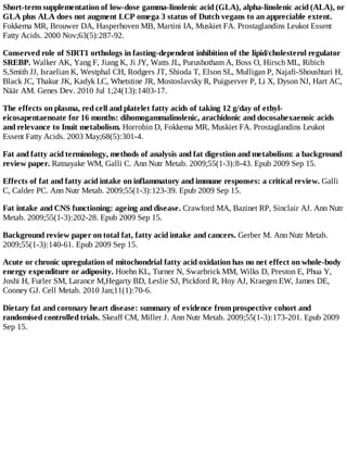 Short-term supplementation of low-dose gamma-linolenic acid (GLA), alpha-linolenic acid (ALA), or
GLA plus ALA does not augment LCP omega 3 status of Dutch vegans to an appreciable extent.
Fokkema MR, Brouwer DA, Hasperhoven MB, Martini IA, Muskiet FA. Prostaglandins Leukot Essent
Fatty Acids. 2000 Nov;63(5):287-92.
Conserved role of SIRT1 orthologs in fasting-dependent inhibition of the lipid/cholesterol regulator
SREBP. Walker AK, Yang F, Jiang K, Ji JY, Watts JL, Purushotham A, Boss O, Hirsch ML, Ribich
S,Smith JJ, Israelian K, Westphal CH, Rodgers JT, Shioda T, Elson SL, Mulligan P, Najafi-Shoushtari H,
Black JC, Thakur JK, Kadyk LC, Whetstine JR, Mostoslavsky R, Puigserver P, Li X, Dyson NJ, Hart AC,
Näär AM. Genes Dev. 2010 Jul 1;24(13):1403-17.
The effects on plasma, red cell and platelet fatty acids of taking 12 g/day of ethyl-
eicosapentaenoate for 16 months: dihomogammalinolenic, arachidonic and docosahexaenoic acids
and relevance to Inuit metabolism. Horrobin D, Fokkema MR, Muskiet FA. Prostaglandins Leukot
Essent Fatty Acids. 2003 May;68(5):301-4.
Fat and fatty acid terminology, methods of analysis and fat digestion and metabolism: a background
review paper. Ratnayake WM, Galli C. Ann Nutr Metab. 2009;55(1-3):8-43. Epub 2009 Sep 15.
Effects of fat and fatty acid intake on inflammatory and immune responses: a critical review. Galli
C, Calder PC. Ann Nutr Metab. 2009;55(1-3):123-39. Epub 2009 Sep 15.
Fat intake and CNS functioning: ageing and disease. Crawford MA, Bazinet RP, Sinclair AJ. Ann Nutr
Metab. 2009;55(1-3):202-28. Epub 2009 Sep 15.
Background review paper on total fat, fatty acid intake and cancers. Gerber M. Ann Nutr Metab.
2009;55(1-3):140-61. Epub 2009 Sep 15.
Acute or chronic upregulation of mitochondrial fatty acid oxidation has no net effect on whole-body
energy expenditure or adiposity. Hoehn KL, Turner N, Swarbrick MM, Wilks D, Preston E, Phua Y,
Joshi H, Furler SM, Larance M,Hegarty BD, Leslie SJ, Pickford R, Hoy AJ, Kraegen EW, James DE,
Cooney GJ. Cell Metab. 2010 Jan;11(1):70-6.
Dietary fat and coronary heart disease: summary of evidence from prospective cohort and
randomised controlled trials. Skeaff CM, Miller J. Ann Nutr Metab. 2009;55(1-3):173-201. Epub 2009
Sep 15.
 