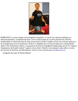 ROBB WOLF, en otros tiempos un investigador bioquímico, es uno de los expertos mundiales en
nutrición paleolítica. Estudiante del Prof. Loren Cordain (autor de La dieta paleolítica), Wolf ha
transformado la vida de decenas de miles de personas en todo el mundo a través de su exitoso podcast y
de su famosísima serie de seminarios. Wolf es co-fundador de la revista de nutrición y entrenamiento
atlético The Performance Menu, co-propietario de NorCal Strength & Conditioning, uno de los “mejores
30 gimnasios de Estados Unidos” según la revista Men’s Health, y ha trabajado como editor y revisor
del Journal of Nutrition and Metabolism. Visita el sitio web del autor en robbwolf.com.
Fotografía del autor de Nicole Bedard
 