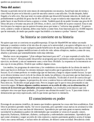 queden sus pantalones de ejercicio).
Nota del autor:
Durante su período inicial de siete meses de entrenamiento con nosotros, Sarah bajó más de treinta y
cinco libras de peso en la báscula y pasó de una talla catorce a una talla dos. Un año después, había
llegado a la talla cero. Hay que tener en cuenta además que desarrolló bastante músculo, de modo que
probablemente su pérdida de grasa fue de 40 a 45 libras, lo que es todavía más impactante. Pasó de no
poder hacer ni una flexión en barra a quince o veinte. También pasó de no poder levantar una pesa de 65
libras del piso a levantar una pesa de 220 libras, es decir, casi el doble de su peso corporal. Ésta es una
lección para las mujeres que no quieren levantar pesas por temor a “volverse muy grandes”. Si quieres
verte, sentirte y rendir al máximo, debes estar fuerte y comer bien. Esto funcionó para las 10.000 mujeres
que he entrenado, de modo que puedes seguir haciéndolo a tu manera o probar “nuestra” manera.
Su historia se convierte en tu historia
No quiero que esto se convierta en un publirreportaje. El tipo de ShamWOW me induce un estado
babeante y catatónico similar al de mis días de copas en la universidad, y no quiero infligirte eso a ti. Lo
que sí quiero enfatizar es que cualquiera puede beneficiarse de una dieta paleolítica más una actividad
física inteligente y algunas modificaciones al estilo de vida: atletas olímpicos, madres y amas de casa,
abuelos y personas que lamentablemente estén muy enfermas.
Muchas veces me preguntan: “¿Este enfoque funcionará para mí?”, a lo que respondo al estilo Zen:
“Sólo si lo haces”. Desearía poder desarrollar un programa que te permitiera comer porquerías, no hacer
ejercicio, no dormir y aún así mantenerte sano y verte bien. Olvídalo. La respuesta no la encontrarás en
una caja ni en una píldora. Tendrás que cambiar algunas cosas.
Los medios, los programas de entrevistas y los vendedores sin escrúpulos de las dietas de moda lo
único que hacen es disfrazar los mismos mensajes equivocados que te garantizan la frustración y el
fracaso. Es el crimen perfecto: te venden algo que no funciona y luego te culpan cuando fracasa. Lo que
yo te ofrezco termina con el ciclo de las dietas de moda, las píldoras y las pociones que no funcionan, y
te pone completamente a cargo de tu destino y de los resultados. Tú decides el nivel de convicción que
pongas en esto. Para algunos, la perspectiva de verse y sentirse bien es suficiente para activar el cambio.
Para otros no. Tú decides en qué grupo estás. Pero te aseguro que lo que te estoy presentando es una
inversión segura: Si haces algunos cambios menores en tu estilo de vida y en tu alimentación, el
retorno de la inversión que obtendrás será sorprendente. Los resultados serán mejores que con
cualquier otra cosa que hayas probado. ¿Te parece una afirmación osada? Lo es. Y para tener éxito o
demostrarme que estoy equivocado, todo lo que tienes que hacer es intentarlo.
El conocimiento es poder
Provengo de un entorno científico, de manera que tienden a gustarme las cosas más bien académicas. Este
libro te permitirá aprender mucho. Tal vez te sorprenda, pero aprender cosas nuevas no arruinará tu vida
social ni te forzará a usar una bata de laboratorio. Aprenderás por qué tanta gente en nuestra moderna
sociedad de la abundancia padece de enfermedades que raramente se veían en el pasado: cáncer,
depresión, Parkinson, Alzheimer, diabetes, cardiopatías y enfermedades autoinmunes. Aprenderás por
qué comer alimentos y seguir un estilo de vida contrario a nuestro patrimonio genético acorta el tiempo
vital y nos cuesta millones, e incluso miles de millones, de dólares como sociedad. Descubrirás cómo
 