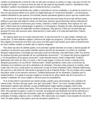 cambiar tu alimentación y estilo de vida, no sólo para recuperar la salud y el vigor, sino para revertir los
estragos del tiempo. La vejez no tiene por qué ser una etapa de decrepitud y miseria. Aprenderás cómo
introducir cambios incrementales que te resultarán fáciles y sencillos.
Miles de personas han hecho este cambio y están felices con los resultados, y lo mismo te ocurrirá a ti.
Para los que piensan menos en la salud y la longevidad que en “verme bien desnudo”, a no desesperar:
también obtendrán lo que quieren. En realidad, nuestro patrimonio genético quiere que nos veamos bien.
Al contrario de lo que afirman las modernas prescripciones para bajar de peso que utilizan ayuno,
píldoras y pociones que dañan la salud y no funcionan, nosotros aprovecharemos nuestra información
genética de cazadores-recolectores para vernos, sentirnos y rendir al máximo. Para explicar los “por
qué”, echaré mano de la antropología, la genética y la bioquímica. Después de todo, mucha gente necesita
que la convenzan antes de emprender un nuevo programa. ¡Doy gracias a Dios por las personas que
piensan! El resto sólo necesita saber cómo hacerlo y cómo saber si lo están haciendo bien. Cubriré
también todo eso.
No importa quién seas ni en qué situación estés, lo que necesito de ti es muy simple: inténtalo por
treinta días. Te daré métodos simples y efectivos de seguir tus progresos. ¡Tú sólo tienes que hacerlo!
Para algunos la transición será fácil, para otros será duro (para qué mentir), pero todos se beneficiarán
de estos cambios simples en modos que ni siquiera imaginan.
Para darte una idea de adónde apunto, en el próximo capítulo daremos un vistazo a nuestro pasado de
cazadores-recolectores para poder entender nuestro derecho de nacimiento a la salud y la vitalidad.
Después empezaremos a investigar por qué todos están tan enfermos y descubriremos cómo “los niveles
de insulina elevados provenientes de los carbohidratos incorrectos”, “el colapso del proceso digestivo”
y “el desequilibrio de las grasas esenciales” están minando nuestra salud y longevidad. También
hablaremos del estilo de vida y el estrés, y del rol que juegan a la hora de vernos y sentirnos bien.
Después pasaremos a la sección de “Instrucciones”, donde aprenderás cómo cazar y recolectar tus
alimentos en el moderno caos de la abundancia de alimentos. Veremos cómo preparar la comida, cómo
comer fuera de casa y cómo paliar las situaciones en que no tienes alimentos sanos. Después hablaremos
del ejercicio y del estilo de vida desde la perspectiva de la Edad de Piedra. Tal vez sientas celos cuando
descubras cómo vivían nuestros ancestros. También hablaremos de los alimentos y líquidos para la
unidad familiar. A la gente le encanta complicar el tema de los niños mucho más de lo necesario: te
ayudaré a mantener las cosas simples y eficaces para los pequeñuelos.
Si te resulta difícil concentrarte por mucho tiempo, puedes pasar directamente a los capítulos de
instrucciones. No hace fata que sepas “por qué” para poder “hacer” las cosas. Siempre puedes leer
determinado capítulo más adelante, ya que probablemente tengas muchas preguntas sobre cómo
empezaste a verte y sentirte tanto mejor. Pero recuerda que si tienes preguntas, las respuestas están en el
libro. Para quienes les gusta ir contra la corriente, he preparado una detallada sección de referencias y
respondo a las objeciones más frecuentes, tanto en el apéndice como a lo largo de todo el libro. No
perdamos el tiempo, empieza a leer e inténtalo. Mis intenciones son simples: estoy tratando de salvarte la
vida. No pude ayudar a mis padres, pero me encantaría ayudarte a ti.
 