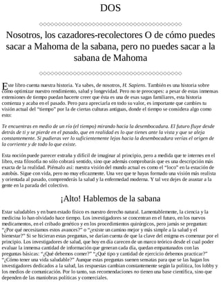 E
DOS
Nosotros, los cazadores-recolectores O de cómo puedes
sacar a Mahoma de la sabana, pero no puedes sacar a la
sabana de Mahoma
ste libro cuenta nuestra historia. Ya sabes, de nosotros, H. Sapiens. También es una historia sobre
cómo optimizar nuestro rendimiento, salud y longevidad. Pero no te preocupes: a pesar de estas inmensas
extensiones de tiempo puedan hacerte creer que ésta es una de esas sagas familiares, esta historia
comienza y acaba en el pasado. Pero para apreciarla en todo su valor, es importante que cambies tu
visión actual del “tiempo” por la de ciertas culturas antiguas, donde el tiempo se considera algo como
esto:
Te encuentras en medio de un río (el tiempo) mirando hacia la desembocadura. El futuro fluye desde
detrás de ti y se pierde en el pasado, que en realidad es lo que tienes ante la vista y que se aleja
constantemente. Si pudieras ver lo suficientemente lejos hacia la desembocadura verías el origen de
la corriente y de todo lo que existe.
Esta noción puede parecer extraña y difícil de imaginar al principio, pero a medida que te internes en el
libro, esta filosofía no sólo cobrará sentido, sino que además comprobarás que es una descripción más
exacta de la realidad. Piénsalo así: nuestra visión del mundo actual es como el “loco” en la estación de
autobús. Sigue con vida, pero no muy eficazmente. Una vez que te hayas formado una visión más realista
y orientada al pasado, comprenderás la salud y la enfermedad moderna. Y tal vez dejes de asustar a la
gente en la parada del colectivo.
¡Alto! Hablemos de la sabana
Estar saludables y en buen estado físico es nuestro derecho natural. Lamentablemente, la ciencia y la
medicina lo han olvidado hace tiempo. Los investigadores se concentran en el futuro, en los nuevos
medicamentos, en el cribado genético y en los procedimientos quirúrgicos, pero jamás se preguntan:
“¿Por qué necesitamos estos avances?” o “¿existe un camino mejor y más simple a la salud y el
bienestar?” Si se hicieran estas preguntas, se darían cuenta de que la clave del enigma es comenzar por el
principio. Los investigadores de salud, que hoy en día carecen de un marco teórico desde el cual poder
evaluar la inmensa cantidad de información que generan cada día, quedan empantanados con las
preguntas básicas: “¿Qué debemos comer?” “¿Qué tipo y cantidad de ejercicio debemos practicar?”
“¿Cómo tener una vida saludable?” Aunque estas preguntas suenen sensatas para que se las hagan los
investigadores dedicados a la salud, las respuestas cambian constantemente según la política, los lobby y
los medios de comunicación. Por lo tanto, sus recomendaciones no tienen una base científica, sino que
dependen de las maniobras políticas y comerciales.
 