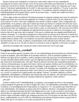 Nuestro sistema está confundido y no funciona; somos todos rehenes de una comunidad de
investigación en salud y nutrición que carece de una teoría unificadora para determinar la validez de un
estudio por encima de los demás. Ni siquiera saben dónde empezar a buscar las respuestas, por lo que
nuestro “sistema de mantenimiento de la salud” es más parasitario que simbiótico. Y lo peor es que muy
poca gente hace intentos serios por reparar el desastre. Y no podemos culparlos; después de todo, es
endemoniadamente difícil ganar dinero a partir de personas sanas... a menos que vendas bicicletas y
zapatos deportivos de clases de baile.
¿Tiene algún sentido esta debacle? Permíteme proponer la siguiente analogía para tratar de explicarla.
Imagina que tienes una caja llena de fragmentos de cerámica, la mitad verdes y la otra mitad rojos. Tu
tarea consiste en volver a unir estos fragmentos para formar el objeto original. Ahora, imaginemos dos
posibilidades: en la primera, sabes que el objeto que tienes que formar se compone sólo de trozos rojos.
En la segunda posibilidad, no tienes idea de cuál es el objeto original, y además debes usar unos anteojos
que hacen que todos los fragmentos, ya sean verdes o rojos, se vean marrones. ¿No crees que sería difícil
realizar la tarea si todos los fragmentos de información (los trozos de cerámica) se vieran igual y tú no
tuvieras idea de lo que tienes que reconstruir? Creo que es evidente que esta segunda posibilidad sería
confusa y frustrante. Y es una buena analogía de la situación de las ciencias de la nutrición, la medicina y
la mayor parte de la investigación relacionada con la salud hoy en día. Todos llevan anteojeras, todos los
estudios tienen el mismo valor y no contamos con una teoría unificadora para evaluar nuestros
descubrimientos. Por lo tanto, el público constantemente recibe informaciones diferentes sobre lo que es
saludable y lo que no lo es. Un año, los huevos te salvarán la vida; al siguiente, te llevarán a la tumba.
¿Necesitas un ejemplo más concreto de cómo te afecta todo esto? Lee lo que sigue:
La grasa engorda, ¿verdad?
Contra lo que podrías pensar a primera vista, no. Los epidemiólogos desconcertados por el hecho de que
la grasa no engorde. ¿Has oído hablar de la paradoja francesa? ¿O de la paradoja española? Los
franceses (al igual que los españoles, sardos y griegos) comen más grasa que los norteamericanos (a la
vez que consumen mucha menos azúcar), pero no engordan ni padecen diabetes y cáncer en la medida en
que lo hacen los norteamericanos. ¿Por qué? Nuestros dietistas nos dicen que consumimos demasiadas
calorías y demasiada grasa. La grasa tiene nueve calorías por gramo, mientras que los carbohidratos y la
proteína sólo tienen cuatro. Es evidente que el paradigma “la grasa engorda” es correcto, ¿no? Debemos
comer menos y tomar decisiones más “sensatas” en cuanto a los alimentos que consumimos, ¿no? Y mi
niño interior necesita una azotaina por haber roto la dieta rica en carbohidratos y pobre en grasas otra
vez, ¿cierto? La mayoría de la gente prueba este enfoque “sensato”, no puede cumplirlo y termina
engordando, enfermándose y sintiéndose más abatida que antes de empezar. ¿Por qué fallan las palabras
preferidas de los dietistas (fuerza de voluntad, moderación, equilibrio, contar calorías?
¿Por qué?
¿Cómo se explica esto? Lamentablemente, la respuesta a esta pregunta nos lleva a otra pregunta:
¿existen ejemplos de gente que no sufra el flagelo del cáncer, las enfermedades autoinmunes, la obesidad,
la diabetes y la neurodegeneración? Irónicamente, la respuesta es “sí”, hay pueblos que están libres de
estas enfermedades. Sin embargo, la mayor parte de los médicos, dietistas e investigadores prefieren
ignorar esta información porque desafía el paradigma que los viste. Lo que no saben es que terminan
pareciéndose al emperador desnudo del cuento. Nuestra comunidad médica está desnuda. De modo que
prefiere seguir realizando estudios que comparan una dieta con 15% de grasa con una dieta con 20% de
grasa, complementada con un 55–60% de carbohidratos provenientes de granos enteros, porque todo el
mundo sabe que te caes muerto si no comes tus panecillos de salvado.
 
