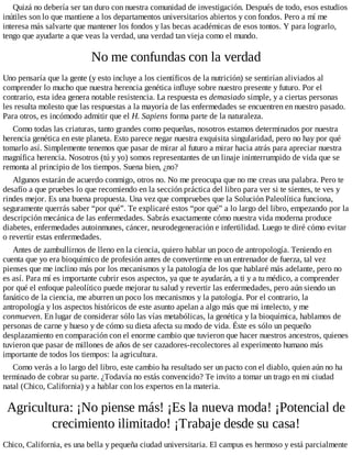 Quizá no debería ser tan duro con nuestra comunidad de investigación. Después de todo, esos estudios
inútiles son lo que mantiene a los departamentos universitarios abiertos y con fondos. Pero a mí me
interesa más salvarte que mantener los fondos y las becas académicas de esos tontos. Y para lograrlo,
tengo que ayudarte a que veas la verdad, una verdad tan vieja como el mundo.
No me confundas con la verdad
Uno pensaría que la gente (y esto incluye a los científicos de la nutrición) se sentirían aliviados al
comprender lo mucho que nuestra herencia genética influye sobre nuestro presente y futuro. Por el
contrario, esta idea genera notable resistencia. La respuesta es demasiado simple, y a ciertas personas
les resulta molesto que las respuestas a la mayoría de las enfermedades se encuentren en nuestro pasado.
Para otros, es incómodo admitir que el H. Sapiens forma parte de la naturaleza.
Como todas las criaturas, tanto grandes como pequeñas, nosotros estamos determinados por nuestra
herencia genética en este planeta. Esto parece negar nuestra exquisita singularidad, pero no hay por qué
tomarlo así. Simplemente tenemos que pasar de mirar al futuro a mirar hacia atrás para apreciar nuestra
magnífica herencia. Nosotros (tú y yo) somos representantes de un linaje ininterrumpido de vida que se
remonta al principio de los tiempos. Suena bien, ¿no?
Algunos estarán de acuerdo conmigo, otros no. No me preocupa que no me creas una palabra. Pero te
desafío a que pruebes lo que recomiendo en la sección práctica del libro para ver si te sientes, te ves y
rindes mejor. Es una buena propuesta. Una vez que compruebes que la Solución Paleolítica funciona,
seguramente querrás saber “por qué”. Te explicaré estos “por qué” a lo largo del libro, empezando por la
descripción mecánica de las enfermedades. Sabrás exactamente cómo nuestra vida moderna produce
diabetes, enfermedades autoinmunes, cáncer, neurodegeneración e infertilidad. Luego te diré cómo evitar
o revertir estas enfermedades.
Antes de zambullirnos de lleno en la ciencia, quiero hablar un poco de antropología. Teniendo en
cuenta que yo era bioquímico de profesión antes de convertirme en un entrenador de fuerza, tal vez
pienses que me inclino más por los mecanismos y la patología de los que hablaré más adelante, pero no
es así. Para mí es importante cubrir esos aspectos, ya que te ayudarán, a ti y a tu médico, a comprender
por qué el enfoque paleolítico puede mejorar tu salud y revertir las enfermedades, pero aún siendo un
fanático de la ciencia, me aburren un poco los mecanismos y la patología. Por el contrario, la
antropología y los aspectos históricos de este asunto apelan a algo más que mi intelecto, y me
conmueven. En lugar de considerar sólo las vías metabólicas, la genética y la bioquímica, hablamos de
personas de carne y hueso y de cómo su dieta afecta su modo de vida. Éste es sólo un pequeño
desplazamiento en comparación con el enorme cambio que tuvieron que hacer nuestros ancestros, quienes
tuvieron que pasar de millones de años de ser cazadores-recolectores al experimento humano más
importante de todos los tiempos: la agricultura.
Como verás a lo largo del libro, este cambio ha resultado ser un pacto con el diablo, quien aún no ha
terminado de cobrar su parte. ¿Todavía no estás convencido? Te invito a tomar un trago en mi ciudad
natal (Chico, California) y a hablar con los expertos en la materia.
Agricultura: ¡No piense más! ¡Es la nueva moda! ¡Potencial de
crecimiento ilimitado! ¡Trabaje desde su casa!
Chico, California, es una bella y pequeña ciudad universitaria. El campus es hermoso y está parcialmente
 