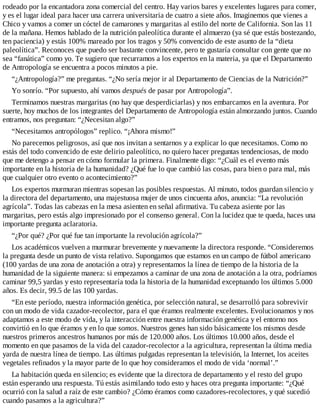 rodeado por la encantadora zona comercial del centro. Hay varios bares y excelentes lugares para comer,
y es el lugar ideal para hacer una carrera universitaria de cuatro a siete años. Imaginemos que vienes a
Chico y vamos a comer un cóctel de camarones y margaritas al estilo del norte de California. Son las 11
de la mañana. Hemos hablado de la nutrición paleolítica durante el almuerzo (ya sé que estás bostezando,
ten paciencia) y estás 100% mareado por los tragos y 50% convencido de este asunto de la “dieta
paleolítica”. Reconoces que puedo ser bastante convincente, pero te gustaría consultar con gente que no
sea “fanática” como yo. Te sugiero que recurramos a los expertos en la materia, ya que el Departamento
de Antropología se encuentra a pocos minutos a pie.
“¿Antropología?” me preguntas. “¿No sería mejor ir al Departamento de Ciencias de la Nutrición?”
Yo sonrío. “Por supuesto, ahí vamos después de pasar por Antropología”.
Terminamos nuestras margaritas (no hay que desperdiciarlas) y nos embarcamos en la aventura. Por
suerte, hoy muchos de los integrantes del Departamento de Antropología están almorzando juntos. Cuando
entramos, nos preguntan: “¿Necesitan algo?”
“Necesitamos antropólogos” replico. “¡Ahora mismo!”
No parecemos peligrosos, así que nos invitan a sentarnos y a explicar lo que necesitamos. Como no
estás del todo convencido de este delirio paleolítico, no quiero hacer preguntas tendenciosas, de modo
que me detengo a pensar en cómo formular la primera. Finalmente digo: “¿Cuál es el evento más
importante en la historia de la humanidad? ¿Qué fue lo que cambió las cosas, para bien o para mal, más
que cualquier otro evento o acontecimiento?”
Los expertos murmuran mientras sopesan las posibles respuestas. Al minuto, todos guardan silencio y
la directora del departamento, una majestuosa mujer de unos cincuenta años, anuncia: “La revolución
agrícola”. Todas las cabezas en la mesa asienten en señal afirmativa. Tu cabeza asiente por las
margaritas, pero estás algo impresionado por el consenso general. Con la lucidez que te queda, haces una
importante pregunta aclaratoria.
“¿Por qué? ¿Por qué fue tan importante la revolución agrícola?”
Los académicos vuelven a murmurar brevemente y nuevamente la directora responde. “Consideremos
la pregunta desde un punto de vista relativo. Supongamos que estamos en un campo de fútbol americano
(100 yardas de una zona de anotación a otra) y representamos la línea de tiempo de la historia de la
humanidad de la siguiente manera: si empezamos a caminar de una zona de anotación a la otra, podríamos
caminar 99,5 yardas y esto representaría toda la historia de la humanidad exceptuando los últimos 5.000
años. Es decir, 99.5 de las 100 yardas.
“En este período, nuestra información genética, por selección natural, se desarrolló para sobrevivir
con un modo de vida cazador-recolector, para el que éramos realmente excelentes. Evolucionamos y nos
adaptamos a este modo de vida, y la interacción entre nuestra información genética y el entorno nos
convirtió en lo que éramos y en lo que somos. Nuestros genes han sido básicamente los mismos desde
nuestros primeros ancestros humanos por más de 120.000 años. Los últimos 10.000 años, desde el
momento en que pasamos de la vida del cazador-recolector a la agricultura, representan la última media
yarda de nuestra línea de tiempo. Las últimas pulgadas representan la televisión, la Internet, los aceites
vegetales refinados y la mayor parte de lo que hoy consideramos el modo de vida ‘normal’.”
La habitación queda en silencio; es evidente que la directora de departamento y el resto del grupo
están esperando una respuesta. Tú estás asimilando todo esto y haces otra pregunta importante: “¿Qué
ocurrió con la salud a raíz de este cambio? ¿Cómo éramos como cazadores-recolectores, y qué sucedió
cuando pasamos a la agricultura?”
 
