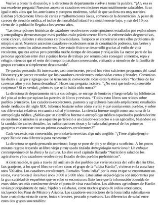 Vuelve a brotar la discusión, y la directora de departamento vuelve a tomar la palabra. “¡Ah, esa es
una excelente pregunta! Nuestros ancestros cazadores-recolectores eran notablemente saludables. Eran
igual o más altos que los americanos y europeos modernos, señal de que su dieta era muy nutritiva.
Estaban prácticamente libres de caries y malformaciones óseas, comunes en la desnutrición. A pesar de
carecer de atención médica, el índice de mortalidad infantil era notablemente bajo, y más del 10 por
ciento de la población llegaba a los sesenta años.
“Las descripciones históricas de cazadores-recolectores contemporáneos estudiados por exploradores
y antropólogos demuestran que estos pueblos están prácticamente libres de enfermedades degenerativas,
como cáncer, diabetes y afecciones cardiovasculares. Tampoco se encontraron entre ellos problemas de
miopía o acné. Nuestros ancestros cazadores-recolectores eran de constitución poderosa, tan fuertes y
resistentes como los atletas modernos. Este estado físico se desarrolló gracias al estilo de vida
recolector, que era activo pero permitía mucho tiempo de descanso y relajación. La mayor parte de las
personas aportaban entre diez y quince horas de trabajo por semana para conseguir alimentos, ropa y
refugio, mientras que el resto del tiempo lo pasaban conversando, visitando a miembros de la familia de
grupos cercanos o simplemente descansando”.
Te quedas pensando. Es interesante, casi convincente, pero tú has visto sufcientes programas del canal
Discovery y te parece recordar que los cazadores-recolectores tenían vidas cortas y brutales. Comunicas
tus dudas al grupo y agregas que no terminan de convencerte todas estas historias sobre “hombres de las
cavernas altos y con buena dentadura”. Haces una pregunta incisiva: “¿No será que todo esto son sólo
conjeturas? Si es verdad, ¿cómo es que no lo había oído nunca?”
La directora de departamento mira a sus colegas, se encoge de hombros y luego señala las bibliotecas
del piso al techo que tapizan las paredes de libros y revistas. “Todos estos libros son relatos sobre
pueblos primitivos. Los cazadores-recolectores, pastores y agricultores han sido ampliamente estudiados
desde mediados del siglo XIX. Sabemos bastante sobre cómo vivían y qué comían estos pueblos, y sobre
sus diferencias relativas en cuanto a salud y bienestar. La ciencia forense surgió como una rama de la
antropología médica. ¿Sabías que un científico forense o antropólogo médico capacitados pueden decirte
en cuestión de minutos si un esqueleto perteneció a un cazador-recolector o a un agricultor, basándose en
la cantidad de caries dentales, las malformaciones óseas y la mala salud general de los primeros
granjeros en contraste con sus primos cazadores-recolectores?”
Cada vez estás más convencido, pero todavía necesitas algo más tangible. “¿Tiene algún ejemplo
específico de esta diferencia para mostrarme?”
La directora se queda pensando un minuto; luego se pone de pie y se dirige a su oficina. A los pocos
minutos regresa trayendo un libro viejo y muy usado titulado Antropología nutricional: Un enfoque
contemporáneo de la dieta y la cultura. Lo abre en el capítulo llamado “Nutrición y salud de los
agricultores y los cazadores-recolectores: Estudio de dos pueblos prehistóricos”.
A continuación, te guía a través del análisis de dos pueblos que vivieron cerca del valle del río Ohio.
Los granjeros, a los que el libro se refiere como el grupo de la “aldea Hardin”, vivieron en la zona hace
unos 500 años. Los cazadores-recolectores, llamados “loma india” por la zona en que se encontraron sus
restos, vivieron en el área hace unos 3.000 a 5.000 años. Estos sitios arqueológicos son importantes por
la gran cantidad de esqueletos que en ellos se encontraron. Esto hace que la información obtenida de
estos sitios sea más convincente desde el punto de vista estadístico. Los aldeanos agricultores de Hardin
vivían principalmente de maíz, frijoles y calabazas, como muchos grupos de indios americanos,
incluyendo los Pima de México y Arizona. Los cazadores-recolectores de la loma india subsistían en
base a una dieta mixta de carne, frutas silvestres, pescado y mariscos. Las diferencias de salud entre
estos dos grupos son notables:
 