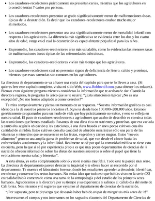 Los cazadores-recolectores prácticamente no presentan caries, mientras que los agricultores en
promedio tenían 7 caries por persona.
Los cazadores-recolectores presentan un grado significativamente menor de malformaciones óseas,
típicas de la desnutrición. Es decir que los cazadores-recolectores estaban mucho mejor
alimentados.
Los cazadores-recolectores presentan una tasa significativamente menor de mortalidad infantil con
respecto a los agricultores. La diferencia más significativa se evidencia entre los dos y los cuatro
años de edad, rango en el cual la desnutrición es especialmente perjudicial para los niños.
En promedio, los cazadores-recolectores eran más saludable, como lo evidencian las menores tasas
de malformaciones óseas típicas de las enfermedades infecciosas.
En promedio, los cazadores-recolectores vivían más tiempo que los agricultores.
Los cazadores-recolectores casi no presentan signos de deficiencia de hierro, calcio y proteínas,
mientras que estas carencias son comunes en los agricultores.
La directora de departamento se va a hacer una copia del capítulo para que te lo lleves a casa. (Si
quieres leer este capítulo completo, visita mi sitio Web, www.Robbwolf.com, para obtener los enlaces).
Piensas en tu siguiente pregunta mientras consideras la información que te acaban de dar. Cuando la
directora regresa, le preguntas lo único que se te ocurre: “¿Esta situación es típica? ¿No es una
excepción? ¿No nos hemos adaptado a comer cereales?”
Te mira compasivamente y piensa un momento en su respuesta. “Nuestra información genética es casi
idéntica a la de nuestros primeros ancestros H. Sapiens desde hace 100.000–200.000 años. Estamos
genéticamente programados para un modo de vida que hoy prácticamente no existe, y esto se refleja en
nuestra salud. El paso de cazadores-recolectores a agricultores que acabo de describir es común a todas
las transiciones que hemos estudiado. Pasamos de una dieta rica en nutrientes y proteínas, que era variada
y cambiaba según la ubicación y las estaciones, a una dieta basada en unos pocos cultivos con alta
cantidad de almidón. Estos cultivos con alta cantidad de almidón suministran sólo una parte de las
vitaminas y minerales que se encuentran en las frutas, vegetales y carnes magras. Estos “nuevos
alimentos” generan una amplia gama de problemas de salud, que van desde el cáncer hasta las
enfermedades autoinmunes y la infertilidad. Realmente no sé por qué la comunidad médica no tiene esto
en cuenta, pero lo que sí sé por experiencia propia es que muy pocos departamentos de ciencias de la
nutrición ofrecen información sobre las dietas de nuestros ancestros o sobre el papel que tiene la
evolución en nuestra salud y bienestar”.
A esta altura, ya estás completamente sobrio y no te sientes muy feliz. Todo esto te parece muy serio.
La directora de departamento parece detectar tu inquietud y te ofrece hacer un recorrido por el
departamento. Te muestra el laboratorio forense, donde los estudiantes aprenden a descubrir, identificar,
recolectar y conservar los restos humanos. No tenías idea que todo eso que habías visto en la serie CSI
en realidad había comenzado como una rama de la antropología y del estudio de los primeros seres
humanos. Agradecemos a la directora por su tiempo y su experiencia y salimos al cálido día del norte de
California. Nos miramos y tú sugieres que vayamos al departamento de ciencias de la nutrición.
“¡Por supuesto, pero te prevengo que desearás haber bebido un par de margaritas más antes de ir!”
Atravesamos el campus y nos internamos en los sagrados claustros del Departamento de Ciencias de
 