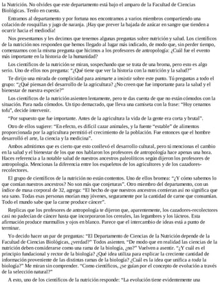 la Nutrición. No olvides que este departamento está bajo el amparo de la Facultad de Ciencias
Biológicas. Tenlo en cuenta.
Entramos al departamento y por fortuna nos encontramos a varios miembros compartiendo una
colación de rosquillas y jugo de naranja. ¡Hay que prever la bajada de azúcar en sangre que tienden a
ocurrir hacia el mediodía!
Nos presentamos y les decimos que tenemos algunas preguntas sobre nutrición y salud. Los científicos
de la nutrición nos responden que hemos llegado al lugar más indicado, de modo que, sin perder tiempo,
comenzamos con la misma pregunta que hicimos a los profesores de antropología: ¿Cuál fue el evento
más importante en la historia de la humanidad?
Los científicos de la nutrición se miran, sospechando que se trata de una broma, pero esto es algo
serio. Uno de ellos nos pregunta: “¿Qué tiene que ver la historia con la nutrición y la salud?”
Te dirijo una mirada de complicidad para animarte a insistir sobre este punto. Tú preguntas a todo el
grupo: “¿Qué piensan del desarrollo de la agricultura? ¿No creen que fue importante para la salud y el
bienestar de nuestra especie?”
Los científicos de la nutrición asienten lentamente, pero te das cuenta de que no están cómodos con la
situación. Para nada cómodos. Un tipo demacrado, que lleva una camiseta con la frase: “Hoy cenamos
tofu”, decide intervenir.
“Por supuesto que fue importante. Antes de la agricultura la vida de la gente era corta y brutal”.
Otro de ellos sugiere: “En efecto, es difícil cazar animales, y la fuente “estable” de alimentos
proporcionada por la agricultura permitió el crecimiento de la población. Fue entonces que el hombre
desarrolló el arte, la ciencia y la medicina”.
Ambos admitimos que es cierto que esto conllevó el desarrollo cultural, pero tú mencionas el cambio
en la salud y el bienestar de los que nos hablaron los profesores de antropología hace apenas una hora.
Haces referencia a la notable salud de nuestros ancestros paleolíticos según dijeron los profesores de
antropología. Mencionas la diferencia entre los esqueletos de los agricultores y de los cazadores-
recolectores.
El grupo de científicos de la nutrición no están contentos. Uno de ellos bromea: “¿Y cómo sabemos lo
que comían nuestros ancestros? No son más que conjeturas”. Otro miembro del departamento, con un
índice de masa corporal de 32, agrega: “El hecho de que nuestros ancestros comieran así no significa que
sea sano. Todas esas personas morían muy jóvenes, seguramente por la cantidad de carne que consumían.
Todo el mundo sabe que la carne produce cáncer”.
Replicas que los profesores de antropología te dijeron que, aparentemente, los cazadores-recolectores
casi no padecían de cáncer hasta que incorporaron los cereales, las legumbres y los lácteos. Esta
afirmación produce murmullos y ojos en blanco. Parece que el intercambio de ideas está a punto de
terminar.
Yo decido hacer un par de preguntas: “El Departamento de Ciencias de la Nutrición depende de la
Facultad de Ciencias Biológicas, ¿verdad?” Todos asienten. “De modo que en realidad las ciencias de la
nutrición deben considerarse como una rama de la biología, ¿no?” Vuelven a asentir. “¿Y cuál es el
principio fundacional y rector de la biología? ¿Qué idea utiliza para explicar la creciente cantidad de
información proveniente de las distintas ramas de la biología? ¿Cuál es la idea que unifica a toda la
biología?” Me miran sin comprender. “Como científicos, ¿se guían por el concepto de evolución a través
de la selección natural?”
A esto, uno de los científicos de la nutrición responde: “La evolución tiene evidentemente una
 