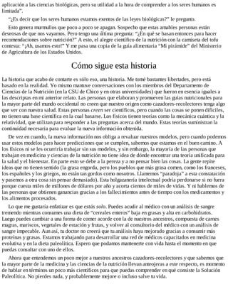 aplicación a las ciencias biológicas, pero su utilidad a la hora de comprender a los seres humanos es
limitada”.
“¿Es decir que los seres humanos estamos exentos de las leyes biológicas?” le pregunto.
Esto genera murmullos que poco a poco se apagan. Sospecho que estas amables personas están
deseosas de que nos vayamos. Pero tengo una última pregunta: “¿En qué se basan entonces para hacer
recomendaciones sobre nutrición?” A esto, el alegre científico de la nutrición con la camiseta del tofu
contesta: “¡Ah, usamos esto!” Y me pasa una copia de la guía alimentaria “Mi pirámide” del Ministerio
de Agricultura de los Estados Unidos.
Cómo sigue esta historia
La historia que acabo de contarte es sólo eso, una historia. Me tomé bastantes libertades, pero está
basado en la realidad. Yo mismo mantuve conversaciones con los miembros del Departamento de
Ciencias de la Nutrición (en la CSU de Chico y en otras universidades) que fueron en esencia iguales a
las descriptas en mi anterior relato. Las personas que elaboran y promueven las guías nutricionales para
la mayor parte del mundo occidental no creen que nuestro origen como cazadores-recolectores tenga algo
que ver con nuestra salud. Estas personas creen ser científicos, pero cuando las cosas se ponen difíciles,
no tienen una base científica en la cual basarse. Los físicos tienen teorías como la mecánica cuántica y la
relatividad, que utilizan para responder a las preguntas acerca del mundo. Estas teorías suministran la
continuidad necesaria para evaluar la nueva información obtenida.
De vez en cuando, la nueva información nos obliga a revaluar nuestros modelos, pero cuando podemos
usar estos modelos para hacer predicciones que se cumplen, sabemos que estamos en el buen camino. A
los físicos ni se les ocurriría trabajar sin sus modelos, y sin embargo, la mayoría de las personas que
trabajan en medicina y ciencias de la nutrición no tiene idea de dónde encontrar una teoría unificada para
la salud y el bienestar. En parte esto se debe a la pereza y a no pensar bien las cosas. La gente repite
ideas que no tienen sentido (la grasa engorda, pero los pueblos que más grasa comen, como los franceses,
los españoles y los griegos, no están tan gordos como nosotros. Llamemos “paradoja” a esta constatación
y pasemos a otra cosa sin pensar demasiado). Esta holgazanería intelectual podría perdonarse si no fuera
porque cuesta miles de millones de dólares por año y acorta cientos de miles de vidas. Y ni hablemos de
las personas que obtienen ganancias gracias a los fallecimientos antes de tiempo con los medicamentos y
los alimentos procesados.
Lo que me gustaría enfatizar es que estás solo. Puedes acudir al médico con un análisis de sangre
tremendo mientras consumes una dieta de “cereales enteros” baja en grasas y alta en carbohidratos.
Luego puedes cambiar a una forma de comer acorde con la de nuestros ancestros, compuesta de carnes
magras, mariscos, vegetales de estación y frutas, y volver al consultorio del médico con un análisis de
sangre impecable. Aun así, tu doctor no creerá que tu análisis haya mejorado gracias a consumir más
proteínas y grasas. Estamos trabajando para desarrollar una red de médicos capacitados en medicina
evolutiva y en la dieta paleolítica. Espero que podamos mantenerte con vida hasta el momento en que
puedas consultar con uno de ellos.
Ahora que entendemos un poco mejor a nuestros ancestros cazadores-recolectores y que sabemos que
la mayor parte de la medicina y las ciencias de la nutrición llevan anteojeras a este respecto, es momento
de hablar en términos un poco más científicos para que puedas comprender en qué consiste la Solución
Paleolítica. No pierdes nada, y probablemente mejore o incluso salve tu vida.
 