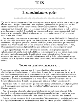 N
TRES
El conocimiento es poder
o pasaré demasiado tiempo tratando de asustarte para que tomes algunas medidas, pero es posible que
necesites todavía más para convencerte. Tienes preguntas. ¿Quieres saber por qué hay cada vez más
enfermedades cardiovasculares, cáncer, diabetes, enfermedades autoinmunes e infertilidad? ¿Te
preguntas por qué, si estas afecciones son en su mayor parte prevenibles (y realmente lo son), el gobierno
no nos dice cómo prevenirlas? Debo admitir que estas son excelentes preguntas, y eso que todavía ni
siquiera me has preguntado: “¿El colesterol provoca afecciones cardiovasculares?” o “¿La proteína
produce daños a los riñones?”
Para responder a estas preguntas, tengo que explicarte un par de cosas. No describiré la fisiopatología
de cada enfermedad en un capítulo aparte, pero debo explicarte sus mecanismos básicos. Si quieres pasar
directamente a los capítulos “prácticos”, adelante. Como ya dije antes, no hace falta que comprendas
todo esto para llevarlo a cabo. Pero con una condición: si no haces la tarea y decides tomar el atajo,
debes seguir mis instrucciones al pie de la letra, ¡y no tendrás derecho a hacer ninguna pregunta!
¿Sigues aquí? Me alegro. Pero debo advertirte: las respuestas a estas preguntas requieren
explicaciones científicas algo complicadas. Si bien la cosa puede ponerse un poco técnica, confía en mí:
te irá mejor cuando obtengas tu anillo decodificador de los cerebritos científicos. Aunque esta
recompensa no te apetezca, podrás aprender los fundamentos básicos de las explicaciones científicas.
Para estos casos, he separado el material más difícil y lo he colocado en las secciones más “científicas”
del texto.
Todos los caminos conducen a. . .
Ten presente que podemos prevenir o revertir el cáncer, la diabetes, la neurodegeneración y la
infertilidad (según el grado de destrucción al que hayas llegado). Tal vez hayas notado que muchas de
estas enfermedades se presentan juntas: afecciones cardíacas y depresión, infertilidad y autoinmunidad.
Esto se debe a que estas enfermedades, en apariencia independientes, comparten un mismo mecanismo
subyacente: la inflamación. La inflamación es un proceso natural cuya carencia o exceso pueden
llevarnos a la muerte. Como decían los antiguos griegos, todo en su medida y armoniosamente.
Te explicaré cuáles son los mecanismos que funcionan detrás de tu Inflamación Apocalíptica y, con un
poco de suerte, podrá convencerte de dejar esos hábitos “malditos”. ¡Y luego te arreglaremos y te
dejaremos nuevecito!
Para entender cómo influyen los alimentos en la inflamación, que es la causa subyacente de la
diabetes, de las enfermedades cardiovasculares, del Parkinson y del Alzheimer, es preciso que sepas
cómo funciona la digestión y cuáles son las consecuencias de lo que comemos a nivel hormonal.
Antes de empezar, me gustaría definir algunos términos. Tenemos que conocer los distintos elementos
de la digestión, comenzando por los componentes de nuestros alimentos (proteínas, carbohidratos y
 