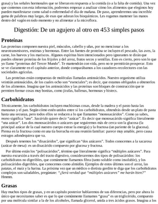 grasa) y las señales hormonales que se liberan en respuesta a la comida (o a la falta de comida). Una vez
que contemos con esta información, podremos empezar a analizar cómo los alimentos que elegimos hoy
pueden manifestarse como salud o enfermedad el día de mañana. De paso, aprenderemos una increíble
gama de palabras muy largas, de esas que adoran los bioquímicos. Les rogamos mantener las manos
dentro del vagón en todo momento y no alimentar a la microflora.
Digestión: De un agujero al otro en 453 simples pasos
Proteínas
Las proteínas componen nuestra piel, músculos, cabello y uñas, por no mencionar a los
neurotransmisores, enzimas y hormonas. Entre las fuentes de proteína se incluyen el pescado, las aves, la
carne, los huevos y los mariscos. Algunos espíritus bien intencionados pero ignorantes te dirán que
puedes obtener proteína de los frijoles y del arroz, frutos secos y semillas. Esto es cierto, pero son lo que
yo llamo “proteínas del Tercer Mundo”. Te mantendrán con vida, pero no te permitirán prosperar. Esto
se ve claramente en el capítulo anterior, donde comparábamos a los cazadores-recolectores con las
sociedades agrícolas.
Las proteínas están compuestas de moléculas llamadas aminoácidos. Nuestro organismo utiliza
veintiún aminoácidos, de los cuales ocho son “esenciales”; es decir, que estamos obligados a obtenerlos
de los alimentos. Imagina que los aminoácidos y las proteínas son bloques de construcción que te
permiten formar cosas muy bonitas, como jirafas, ballenas, hormonas y bistecs.
Carbohidratos
Técnicamente, los carbohidratos incluyen muchísimas cosas, desde la madera y el pasto hasta las
manzanas y el pan. Según cómo estén unidos entre sí los carbohidratos, obtendrás desde un plato de pasta
hasta una secuoya, pero todos ellos se reducen a lo que llamamos “monosacáridos”. Como ya sabes,
mono significa “uno”. Sacárido quiere decir “azúcar”. Es decir que monosacárido significa literalmente
“una azúcar”. Los dos monosacáridos o azúcares que seguiremos más de cerca son la glucosa (la
principal azúcar de la cual nuestro cuerpo extrae la energía) y la fructosa (un pariente de la glucosa).
Piensa en la fructosa como en una tía borracha en una reunión familiar: parece muy amable, pero causa
estragos adondequiera que va.
Después tenemos los “disacáridos”, que significan “dos azúcares”. Todos conocemos a la sacarosa
(azúcar de mesa): es un disacárido compuesto por glucosa y fructosa.
Por último están los “polisacáridos”, término que literalmente significa “múltiples azúcares”. Para
nuestra excursión a través del tracto digestivo, consideraremos dos tipos de polisacáridos: los
carbohidratos no digeribles, que comúnmente llamamos fibra (tanto soluble como insoluble), y los
polisacáridos digeribles, que conocemos como almidón. Ejemplos de estos últimos son el arroz, las
patatas, el maíz y la harina. La próxima vez que un médico o dietista gordito te diga que los carbohidratos
complejos son saludables, pregúntate: “¿Será verdad que “múltiples azúcares” me harán bien?”
Hmmm.
Grasas
Hay muchos tipos de grasas, y en un capítulo posterior hablaremos de sus diferencias, pero por ahora lo
único que necesitamos saber es que lo que comúnmente llamamos “grasa” es un triglicérido, compuesto
por una molécula similar a la de los alcoholes, llamada glicerol, unida a tres ácidos grasos. Imagina a los
 