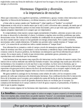 triglicéridos como una fiesta de moléculas: el glicerol trae los tragos y los ácidos grasos aportan la
energía y la diversión.
Hormonas: Digestión y diversión,
o la importancia de escuchar
Ahora que conocemos a los jugadores (proteínas, carbohidratos y grasa), veamos cómo interactúan con la
digestión, la liberación de hormonas y, en última instancia, con la salud y la enfermedad.
¿Cómo sabe tu cuerpo cuándo está “hambriento”? ¿Qué significa el “hambre” en realidad?
Seguramente tu vida social es mucho mejor que la mía y sales a divertirte más a menudo, de modo que tal
vez nunca te hayas detenido a pensar en estos temas fascinantes, pero ya que estás aquí, podemos hacer
algunas preguntas importantes (y te aseguro que son importantes).
Si comprendemos cómo nuestro cuerpo regula normalmente el hambre, sabremos un poco más acerca
de cómo se desarrolla la obesidad, el cáncer, la diabetes y muchos otros terribles problemas que todos
desearíamos evitar. De forma similar al medidor de combustible de un automóvil, la sensación de hambre
nos dice cuándo nuestro cuerpo se está quedando sin energía almacenada. Pero cuando comemos,
necesitamos saber cuándo detenernos. El hambre nos permite saber cuándo tenemos el “tanque casi
vacío” y la sensación de saciedad nos indica cuándo tenemos el “tanque lleno”.
Esta información se comunica a todo el cuerpo a través de mensajeros químicos llamados hormonas.
Antes de terminar este libro, te presentaré a varias hormonas y entenderás mejor cómo funcionan en
criaturas como tú. En pocas palabras, las hormonas son mensajeros que llevan información por todo el
cuerpo. En su mayor parte, el modo en que envejecemos, quemamos grasas, pensamos y nos
reproducimos está controlado por las hormonas.
Cada hormona tiene una manera muy específica de interactuar con las células de nuestro cuerpo. Esta
interacción se realiza mediante una molécula llamada receptor. Una analogía muy usada para describir a
las hormonas y los receptores es la de una llave y una cerradura. La llave sería la hormona, que se
corresponde perfectamente con su “cerradura” específica (el receptor). Esta comparación es útil porque
representa con gran precisión la interacción física de una hormona con su receptor según la forma, pero
admito que es algo inquietante imaginar todas esas llaves circulando dentro de tu cuerpo.
Me gusta también la analogía de las hormonas como señales de radio y de los receptores como
aparatos de radio que sintonizan sólo determinadas hormonas. Esta combinación describe la interacción
física de la hormona con el receptor, pero también da cuenta del hecho de que las hormonas pueden
transmitir la información a través de grandes distancias hasta ser recibidas por el receptor. La
comunicación hormonal en el cuerpo controla el nivel de grasa corporal, el pensamiento, el hambre y
todo lo que te puedas imaginar.
Y ahora veamos algunas de las hormonas más importantes, comenzando por la insulina.
La Insulina es fundamental para regular el azúcar en sangre, la grasa corporal y el envejecimiento.
Para vivir muchos años, vernos bien y no perder nuestros “tesoros”, es conveniente mantener la insulina
a raya, controlando los carbohidratos y algunos aspectos de nuestro estilo de vida.
¿Por qué es importante la glucosa en sangre?
 