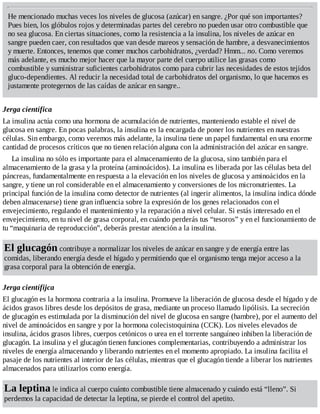 He mencionado muchas veces los niveles de glucosa (azúcar) en sangre. ¿Por qué son importantes?
Pues bien, los glóbulos rojos y determinadas partes del cerebro no pueden usar otro combustible que
no sea glucosa. En ciertas situaciones, como la resistencia a la insulina, los niveles de azúcar en
sangre pueden caer, con resultados que van desde mareos y sensación de hambre, a desvanecimientos
y muerte. Entonces, tenemos que comer muchos carbohidratos, ¿verdad? Hmm... no. Como veremos
más adelante, es mucho mejor hacer que la mayor parte del cuerpo utilice las grasas como
combustible y suministrar suficientes carbohidratos como para cubrir las necesidades de estos tejidos
gluco-dependientes. Al reducir la necesidad total de carbohidratos del organismo, lo que hacemos es
justamente protegernos de las caídas de azúcar en sangre..
Jerga científica
La insulina actúa como una hormona de acumulación de nutrientes, manteniendo estable el nivel de
glucosa en sangre. En pocas palabras, la insulina es la encargada de poner los nutrientes en nuestras
células. Sin embargo, como veremos más adelante, la insulina tiene un papel fundamental en una enorme
cantidad de procesos críticos que no tienen relación alguna con la administración del azúcar en sangre.
La insulina no sólo es importante para el almacenamiento de la glucosa, sino también para el
almacenamiento de la grasa y la proteína (aminoácidos). La insulina es liberada por las células beta del
páncreas, fundamentalmente en respuesta a la elevación en los niveles de glucosa y aminoácidos en la
sangre, y tiene un rol considerable en el almacenamiento y conversiones de los micronutrientes. La
principal función de la insulina como detector de nutrientes (al ingerir alimentos, la insulina indica dónde
deben almacenarse) tiene gran influencia sobre la expresión de los genes relacionados con el
envejecimiento, regulando el mantenimiento y la reparación a nivel celular. Si estás interesado en el
envejecimiento, en tu nivel de grasa corporal, en cuándo perderás tus “tesoros” y en el funcionamiento de
tu “maquinaria de reproducción”, deberás prestar atención a la insulina.
El glucagón contribuye a normalizar los niveles de azúcar en sangre y de energía entre las
comidas, liberando energía desde el hígado y permitiendo que el organismo tenga mejor acceso a la
grasa corporal para la obtención de energía.
Jerga científijca
El glucagón es la hormona contraria a la insulina. Promueve la liberación de glucosa desde el hígado y de
ácidos grasos libres desde los depósitos de grasa, mediante un proceso llamado lipólisis. La secreción
de glucagón es estimulada por la disminución del nivel de glucosa en sangre (hambre), por el aumento del
nivel de aminoácidos en sangre y por la hormona colecistoquinina (CCK). Los niveles elevados de
insulina, ácidos grasos libres, cuerpos cetónicos o urea en el torrente sanguíneo inhiben la liberación de
glucagón. La insulina y el glucagón tienen funciones complementarias, contribuyendo a administrar los
niveles de energía almacenando y liberando nutrientes en el momento apropiado. La insulina facilita el
pasaje de los nutrientes al interior de las células, mientras que el glucagón tiende a liberar los nutrientes
almacenados para utilizarlos como energía.
La leptina le indica al cuerpo cuánto combustible tiene almacenado y cuándo está “lleno”. Si
perdemos la capacidad de detectar la leptina, se pierde el control del apetito.
 