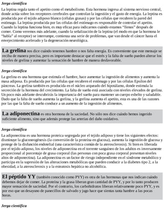 Jerga científica
La leptina regula tanto el apetito como el metabolismo. Esta hormona ingresa al sistema nervioso central,
donde actúa sobre los receptores cerebrales que controlan la ingestión y el gasto de energía. La leptina es
producida por el tejido adiposo blanco (células grasas) y por las células que recubren la pared del
estómago. La leptina producida por las células del estómago es responsable de controlar el apetito.
Cuando la leptina funciona bien, es muy eficaz para indicarnos cuándo estamos “llenos” después de
comer. Como veremos más adelante, cuando la señalización de la leptina (el modo en que la hormona le
“habla” al receptor) se interrumpe, comienza una serie de problemas, que van desde el cáncer hasta el
envejecimiento acelerado y la degeneración neurológica.
La grelina nos dice cuándo tenemos hambre o nos falta energía. Es conveniente que este mensaje se
reciba de manera precisa, pero es importante destacar que el estrés y la falta de sueño pueden alterar los
niveles de grelina y aumentar la sensación de hambre de manera desfavorable.
Jerga científica
La grelina es una hormona que estimula el hambre, hace aumentar la ingestión de alimentos y aumenta la
masa adiposa. Es producida por las células que recubren el estómago y por las células Epsilon del
páncreas. La grelina también es producida en el núcleo arqueado del hipotálamo, donde estimula la
secreción de la hormona del crecimiento. La falta de sueño está asociada con niveles elevados de grelina.
Un poco más adelante descubrirás la importancia del sueño para mantener un cuerpo esbelto y saludable.
Dado que la falta de sueño aumenta la grelina, y la grelina aumenta el apetito, esta es una de las razones
por las que la falta de sueño conduce a un aumento de la ingestión de alimentos.
La adiponectina es otra hormona de la saciedad. No sólo nos dice cuándo hemos ingerido
suficiente alimento, sino que además protege las arterias del daño oxidativo.
Jerga científica
La adiponectina es una hormona proteica segregada por el tejido adiposo y tiene los siguientes efectos:
disminuye la gluconeogénesis (la conversión de la proteína en glucosa), aumenta la ingestión de glucosa y
protege de la disfunción endotelial (una característica común de la aterosclerosis). Si bien es liberada
por el tejido adiposo, los niveles de adiponectina en el torrente sanguíneo de los adultos es inversamente
proporcional al porcentaje de grasa corporal (las personas con poca grasa corporal presentan niveles
altos de adiponectina). La adiponectina es un factor de riesgo independiente en el síndrome metabólico y
participa en la supresión de las alteraciones metabólicas que pueden conducir a la diabetes tipo 2, a la
obesidad, a la aterosclerosis y a la esteatosis hepática no alcohólica.
El péptido YY (también conocido como PYY) es otra de las hormonas que nos indican cuándo
debemos dejar de comer. La proteína y la grasa liberan gran cantidad de PYY, y por lo tanto producen
mayor sensación de saciedad. Por el contrario, los carbohidratos liberan relativamente poco PYY, y es
por eso que un desayuno de panecillos de salvado y jugo hace que sientas tanta hambre a las pocas
horas.
Jerga científica
 
