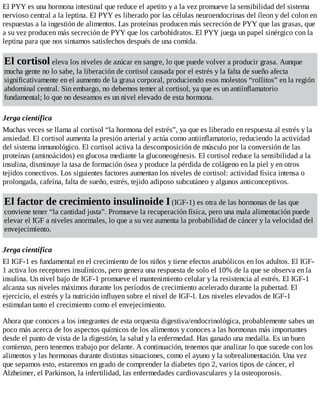 El PYY es una hormona intestinal que reduce el apetito y a la vez promueve la sensibilidad del sistema
nervioso central a la leptina. El PYY es liberado por las células neuroendocrinas del íleon y del colon en
respuestas a la ingestión de alimentos. Las proteínas producen más secreción de PYY que las grasas, que
a su vez producen más secreción de PYY que los carbohidratos. El PYY juega un papel sinérgico con la
leptina para que nos sintamos satisfechos después de una comida.
El cortisol eleva los niveles de azúcar en sangre, lo que puede volver a producir grasa. Aunque
mucha gente no lo sabe, la liberación de cortisol causada por el estrés y la falta de sueño afecta
significativamente en el aumento de la grasa corporal, produciendo esos molestos “rollitos” en la región
abdominal central. Sin embargo, no debemos temer al cortisol, ya que es un antiinflamatorio
fundamental; lo que no deseamos es un nivel elevado de esta hormona.
Jerga científica
Muchas veces se llama al cortisol “la hormona del estrés”, ya que es liberado en respuesta al estrés y la
ansiedad. El cortisol aumenta la presión arterial y actúa como antiinflamatorio, reduciendo la actividad
del sistema inmunológico. El cortisol activa la descomposición de músculo por la conversión de las
proteínas (aminoácidos) en glucosa mediante la gluconeogénesis. El cortisol reduce la sensibilidad a la
insulina, disminuye la tasa de formación ósea y produce la pérdida de colágeno en la piel y en otros
tejidos conectivos. Los siguientes factores aumentan los niveles de cortisol: actividad física intensa o
prolongada, cafeína, falta de sueño, estrés, tejido adiposo subcutáneo y algunos anticonceptivos.
El factor de crecimiento insulinoide I(IGF-1) es otra de las hormonas de las que
conviene tener “la cantidad justa”. Promueve la recuperación física, pero una mala alimentación puede
elevar el IGF a niveles anormales, lo que a su vez aumenta la probabilidad de cáncer y la velocidad del
envejecimiento.
Jerga científica
El IGF-1 es fundamental en el crecimiento de los niños y tiene efectos anabólicos en los adultos. El IGF-
1 activa los receptores insulínicos, pero genera una respuesta de solo el 10% de la que se observa en la
insulina. Un nivel bajo de IGF-1 promueve el mantenimiento celular y la resistencia al estrés. El IGF-1
alcanza sus niveles máximos durante los períodos de crecimiento acelerado durante la pubertad. El
ejercicio, el estrés y la nutrición influyen sobre el nivel de IGF-l. Los niveles elevados de IGF-1
estimulan tanto el crecimiento como el envejecimiento.
Ahora que conoces a los integrantes de esta orquesta digestiva/endocrinológica, probablemente sabes un
poco más acerca de los aspectos químicos de los alimentos y conoces a las hormonas más importantes
desde el punto de vista de la digestión, la salud y la enfermedad. Has ganado una medalla. Es un buen
comienzo, pero tenemos trabajo por delante. A continuación, tenemos que analizar lo que sucede con los
alimentos y las hormonas durante distintas situaciones, como el ayuno y la sobrealimentación. Una vez
que sepamos esto, estaremos en grado de comprender la diabetes tipo 2, varios tipos de cáncer, el
Alzheimer, el Parkinson, la infertilidad, las enfermedades cardiovasculares y la osteoporosis.
 