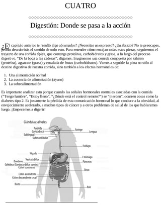 ¿E
CUATRO
Digestión: Donde se pasa a la acción
l capítulo anterior te resultó algo abrumador? ¿Necesitas un espresso? ¿Un abrazo? No te preocupes,
pronto descubrirás el sentido de todo esto. Para entender cómo encajan todas estas piezas, seguiremos el
trayecto de una comida típica, que contenga proteínas, carbohidratos y grasa, a lo largo del proceso
digestivo. “De la boca a las caderas”, digamos. Imaginemos una comida compuesta por salmón
(proteína), aguacate (grasa) y ensalada de frutas (carbohidratos). Vamos a seguirle la pista no sólo al
destino digestivo de nuestra comida, sino también a los efectos hormonales de:
1. Una alimentación normal
2. La ausencia de alimentación (ayuno)
3. La sobrealimentación
Es importante analizar esto porque cuando las señales hormonales normales asociadas con la comida
(“Tengo hambre”, “Estoy lleno”, “¿Dónde está el control remoto?”) se “pierden”, ocurren cosas como la
diabetes tipo 2. Es justamente la pérdida de esta comunicación hormonal lo que conduce a la obesidad, al
envejecimiento acelerado, a muchos tipos de cáncer y a otros problemas de salud de los que hablaremos
luego. ¡Empecemos a digerir!
 
