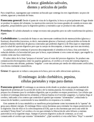 La boca: glándulas salivales,
dientes y artículos de jardín
Para simplificar, supongamos que comemos un bocado que contenga los tres ingredientes: un poco de
salmón, aguacate y ensalada de frutas.
Panorama general: Desde el punto de vista de la digestión, la boca es principalmente el lugar donde
se produce la ruptura del alimento. La masticación convierte los trozos grandes de comida en trozos más
pequeños, preparándolos para la digestión química y enzimática que se producirá más adelante.
Proteínas: El salmón ahumado se rompe en trozos más pequeños pero no sufre transformación química
alguna.
Carbohidratos: La ensalada de frutas es una interesante combinación de monosacáridos (glucosa y
fructosa), disacáridos (sacarosa, es decir, nuevamente glucosa y fructosa) y polisacáridos en forma de
almidón (muchas moléculas de glucosa conectadas que podemos digerir) y de fibra (que es importante
para la salud del aparato digestivo pero que tu cuerpo no descompone, a menos que seas una termita).
La amilasa salival comienza el proceso descomponiendo el almidón en la boca. Esta actividad es
reducida debido a la brevedad del paso por la boca, especialmente si eres como mi mujer, que engulle la
comida como una boa constrictora.
El sabor dulce de la fruta “prepara el terreno” para el resto del proceso digestivo. Se produce una
comunicación electroquímica entre las papilas gustativas, el cerebro y el resto del sistema digestivo.
Como veremos más delante, podemos “engañar” a este mecanismo por medio de edulcorantes artificiales,
con efectos realmente catastróficos.
Grasa: El aguacate se reduce a una pasta en la boca, pero no sufre alteraciones químicas.
El estómago: ácido clorhídrico, pepsina,
células parietales y ropa para damas
Panorama general: El estómago es un entorno ácido donde se produce una pequeña cantidad de
digestión de proteínas por la acción del ácido y de la enzima pepsina. En realidad, el estómago solo
prepara los alimentos para la verdadera digestión, que se produce en etapas posteriores. Las células que
recubren el estómago detectan los alimentos y liberan leptina en el torrente sanguíneo. La leptina llega al
cerebro, indicando a los centros que controlan el apetito que estamos “alimentados”, reduciendo la
sensación de hambre y aumentando la tasa metabólica en respuesta a la comida.
Este aumento de la tasa metabólica se manifiesta principalmente como incremento de la “quema” de
grasa para obtener energía. El estómago libera varias hormonas para estimular las etapas posteriores de
la digestión. Una de ellas es la colecistoquinina (CCK), que es otra hormona que envía una señal de
saciedad (“Estoy lleno”) al cerebro a la vez que estimula la liberación de sales biliares y enzimas
pancreáticas en la siguiente etapa. Aunque el proceso digestivo acaba de comenzar, ya se está
comunicando al cerebro que estamos “alimentados”. ¿Qué sucedería si esta señal fuera “floja” o ausente?
 