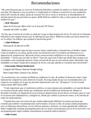Recomendaciones
“He conocido gente que se curó con la Solución Paleolítica cuando los médicos se habían dado por
vencidos. No importa si eres un atleta o si simplemente te rehúsas a convertirte en una estadística
dentro del sistema de salud, ¡basta de excusas! Por fin te verás, te sentirás y te desempeñarás al
máximo potencial que permitan tus genes. Robb Wolf me cambió la vida, y está a punto de cambiar
también la tuya”.
—Kyle Maynard
Autor de No Excuses (Best seller en la lista del NY Times)
Ganador del ESPY en 2004
“Se dice que el mérito de un libro se mide por lo que te deja después de leerlo. El valor de La Solución
Paleolítica tiene amplio alcance por la información que ofrece. Robb ha creado una nueva manera de
ver la salud y los hábitos, que ayudará a muchísima gente”.
—John Welbourn
Veterano de 10 años de la NFL
“Robb tiene un talento especial para encarar temas complicados y transmitirlos al hombre común.
Como él también es un atleta, puede salvar las distancias entre el científico de laboratorio y el
deportista de competencias. Recuerdo varias conversaciones telefónicas en las que yo terminaba
diciéndole: “¡Tienes que escribir un libro!” Y por fin, aquí está el libro que desde hace tiempo yo le
reclamaba a este estupendo maestro. Estoy convencido de que no solo estarás mejor informado, más
saludable y en mejor estado físico después de leerlo, sino que además te resultará muy entretenido”.
—Entrenador Michael Rutherford
Campeón del Masters National Weight Lifting
Boot Camp Fitness, Kansas City, Kansas
“La orientación y los consejos de Robb me cambiaron la vida. Al cambiar la forma de comer, logré
mantenerme competitiva como atleta de Crossfit. No tengo dudas de que sus recomendaciones con
respecto a la comida son lo que me permitió mantenerme entre los “10 mejores” en los Crossfit
Games desde 2007 hasta 2009.
“Y más importante que el rendimiento atlético, en casa estamos más saludables y mi marido Roman
se encuentra mucho mejor desde que cambiamos nuestros hábitos de alimentación. Roman es
boxeador retirado y le diagnosticaron un trastorno degenerativo de los discos cervicales, para el cual
le recetaron anti-inflamatorios y analgésicos. Desde que cambió su forma de comer, se ha librado de
todos los medicamentos.
“Cuando hace poco me enteré de que estaba embarazada, Robb fue la primera persona que
consulté para obtener recomendaciones nutricionales. Gracias a ello, mi cuerpo estaba preparado y
tuve un embarazo maravilloso, sin las clásicas náuseas y malestar. Le estoy agradecida a Robb por
haber compartido conmigo una pequeña parte de sus vastos conocimientos acerca de la nutrición. Con
esa pequeña parte logré cambiar enormemente la salud de toda mi familia”.
—Jolie Gentry
 