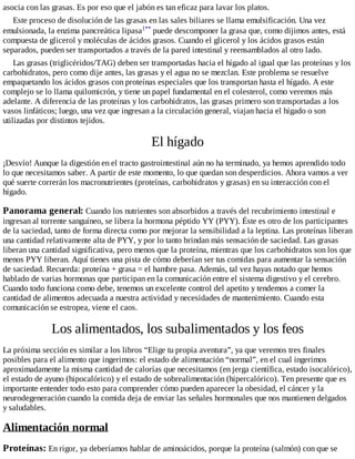 asocia con las grasas. Es por eso que el jabón es tan eficaz para lavar los platos.
Este proceso de disolución de las grasas en las sales biliares se llama emulsificación. Una vez
emulsionada, la enzima pancreática lipasa1** puede descomponer la grasa que, como dijimos antes, está
compuesta de glicerol y moléculas de ácidos grasos. Cuando el glicerol y los ácidos grasos están
separados, pueden ser transportados a través de la pared intestinal y reensamblados al otro lado.
Las grasas (triglicéridos/TAG) deben ser transportadas hacia el hígado al igual que las proteínas y los
carbohidratos, pero como dije antes, las grasas y el agua no se mezclan. Este problema se resuelve
empaquetando los ácidos grasos con proteínas especiales que los transportan hasta el hígado. A este
complejo se lo llama quilomicrón, y tiene un papel fundamental en el colesterol, como veremos más
adelante. A diferencia de las proteínas y los carbohidratos, las grasas primero son transportadas a los
vasos linfáticos; luego, una vez que ingresan a la circulación general, viajan hacia el hígado o son
utilizadas por distintos tejidos.
El hígado
¡Desvío! Aunque la digestión en el tracto gastrointestinal aún no ha terminado, ya hemos aprendido todo
lo que necesitamos saber. A partir de este momento, lo que quedan son desperdicios. Ahora vamos a ver
qué suerte correrán los macronutrientes (proteínas, carbohidratos y grasas) en su interacción con el
hígado.
Panorama general: Cuando los nutrientes son absorbidos a través del recubrimiento intestinal e
ingresan al torrente sanguíneo, se libera la hormona péptido YY (PYY). Éste es otro de los participantes
de la saciedad, tanto de forma directa como por mejorar la sensibilidad a la leptina. Las proteínas liberan
una cantidad relativamente alta de PYY, y por lo tanto brindan más sensación de saciedad. Las grasas
liberan una cantidad significativa, pero menos que la proteína, mientras que los carbohidratos son los que
menos PYY liberan. Aquí tienes una pista de cómo deberían ser tus comidas para aumentar la sensación
de saciedad. Recuerda: proteína + grasa = el hambre pasa. Además, tal vez hayas notado que hemos
hablado de varias hormonas que participan en la comunicación entre el sistema digestivo y el cerebro.
Cuando todo funciona como debe, tenemos un excelente control del apetito y tendemos a comer la
cantidad de alimentos adecuada a nuestra actividad y necesidades de mantenimiento. Cuando esta
comunicación se estropea, viene el caos.
Los alimentados, los subalimentados y los feos
La próxima sección es similar a los libros “Elige tu propia aventura”, ya que veremos tres finales
posibles para el alimento que ingerimos: el estado de alimentación “normal”, en el cual ingerimos
aproximadamente la misma cantidad de calorías que necesitamos (en jerga científica, estado isocalórico),
el estado de ayuno (hipocalórico) y el estado de sobrealimentación (hipercalórico). Ten presente que es
importante entender todo esto para comprender cómo pueden aparecer la obesidad, el cáncer y la
neurodegeneración cuando la comida deja de enviar las señales hormonales que nos mantienen delgados
y saludables.
Alimentación normal
Proteínas: En rigor, ya deberíamos hablar de aminoácidos, porque la proteína (salmón) con que se
 